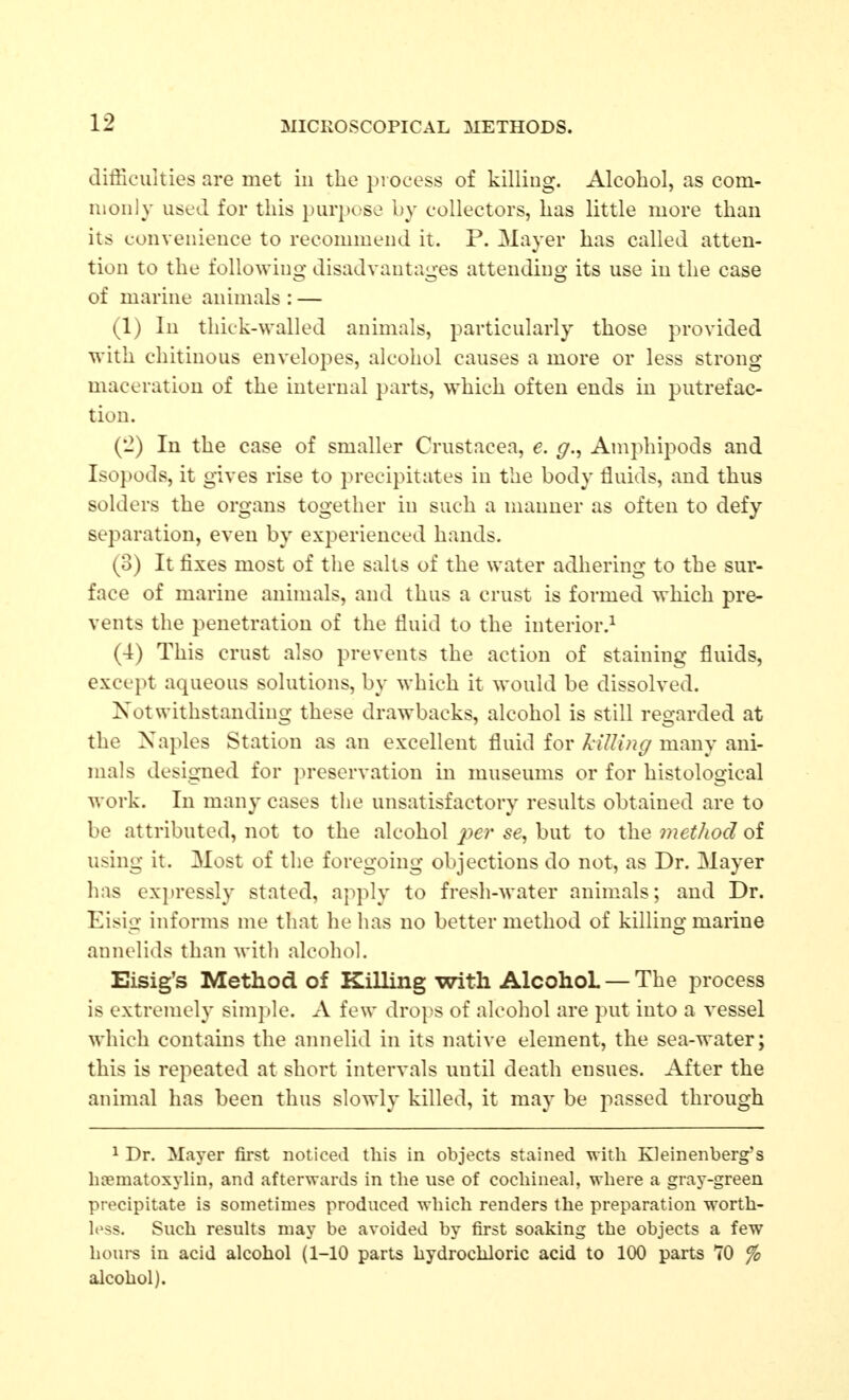 difficulties are met in the process of killing. Alcohol, as com- monly used for this purpose by collectors, has little more than its convenience to recommend it. P. Mayer has called atten- tion to the following disadvantages attending its use in the case of marine animals : — (1) In thick-walled animals, particularly those provided with chitinous envelopes, alcohol causes a more or less strong maceration of the internal parts, which often ends in putrefac- tion. (2) In the case of smaller Crustacea, e. g.^ Amphipods and Isopods, it gives rise to precipitates in the body fluids, and thus solders the organs together in such a manner as often to defy separation, even by experienced hands. (3) It fixes most of the salts of the water adhering to the sur- face of marine animals, and thus a crust is formed which pre- vents the penetration of the fluid to the interior.^ (4) This crust also prevents the action of staining fluids, except aqueous solutions, by which it would be dissolved. Notwithstanding these drawbacks, alcohol is still regarded at the Naples Station as an excellent fluid for killing many ani- mals designed for preservation in museums or for histological work. In many cases the unsatisfactory results obtained are to be attributed, not to the alcohol se, but to the method oi using it. Most of the foregoing objections do not, as Dr. Mayer has expressly stated, apply to fresh-water animals; and Dr. Eisig informs me that he has no better method of killing marine annelids than with alcohol. Eisig's Method of Killing with Alcohol — The process is extremely sim])le. A few drops of alcohol are put into a vessel which contains the annelid in its native element, the sea-water; this is repeated at short intervals until death ensues. After the animal has been thus slowly killed, it may be passed through 1 Dr. Mayer first noticed this in objects stained Mitli Kleinenberg's htematoxylin, and afterwards in the use of cochineal, where a gray-green precipitate is sometimes produced which renders the preparation worth- less. Such results may be avoided by first soaking the objects a few houi-s in acid alcohol (1-10 parts hydrochloric acid to 100 parts 70 fo alcohol).