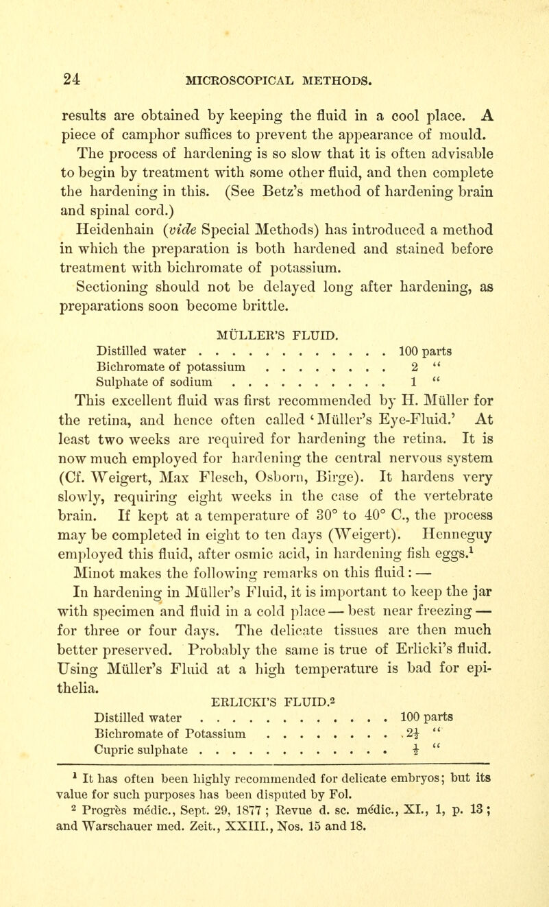 results are obtained by keeping the fluid in a cool place. A piece of camphor suffices to prevent the appearance of mould. The process of hardening is so slow that it is often advisable to begin by treatment with some other fluid, and then complete the hardening in this. (See Betz's method of hardening brain and spinal cord.) Heidenhain {vide Special Methods) has introduced a method in which the preparation is both hardened and stained before treatment with bichromate of potassium. Sectioning should not be delayed long after hardening, as preparations soon become brittle. MtiLLER'S FLUID. Distilled water 100 parts Bichromate of potassium ........ 2  Sulphate of sodium 1  This excellent fluid was first recommended by H. Miiller for the retina, and hence often called ' Miiller's Eye-Fluid.' At least two weeks are required for hardening the retina. It is now much employed for hardening the central nervous system (Cf. Weigert, Max Flesch, Osborn, Birge). It hardens very slowly, requiring eight weeks in the case of the vertebrate brain. If kept at a temperature of 30° to 40° C, the process may be completed in eight to ten days (Weigert). Henneguy employed this fluid, after osmic acid, in hardening fish eggs.^ Minot makes the following remarks on this fluid: — In hardening in Miiller's Fluid, it is important to keep the jar with specimen and fluid in a cold place — best near freezing — for three or four days. The delicate tissues are then much better preserved. Probably the same is true of Erlicki's fluid. Using Miiller's Fluid at a high temperature is bad for epi- thelia. ERLICKI'S FLUID.2 Distilled water 100 parts Bichromate of Potassium 2|  Cupric sulphate i  * It has often been highly recommended for delicate embryos; but its value for such purposes has been disputed by Fol. 2 Progres medic, Sept. 29, 1877 ; Revue d. sc. me'dic, XL, 1, p. 13; and Warschauer med. Zeit., XXIII., Nos. 15 and 18.