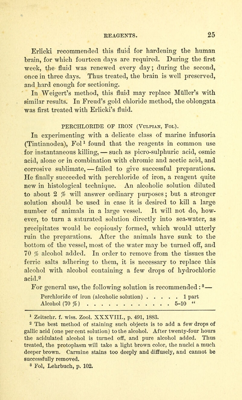 ErlicM recommended this fluid for hardening the human brain, for which fourteen days are required. During the first week, the fluid was renewed every day; during the second, once in three days. Thus treated, the brain is well preserved, and hard enough for sectioning. In Weigert's method, this fluid may replace Miiller's with similar results. In Freud's gold chloride method, the oblongata was first treated with Erlicki's fluid. PERCHLORIDE OF IROX (Vulpian, Fol). In experimenting with a delicate class of marine infusoria (Tintinnodea), FoP found that the reagents in common use for instantaneous killing, — such as picro-sulphuric acid, osmic acid, alone or in combination with chromic and acetic acid, and corrosive sublimate, — failed to give successful preparations. He finally succeeded with perchloride of iron, a reagent quite new in histological technique. An alcoholic solution diluted to about 2 % will answer ordinary purposes; but a stronger solution should be used in case it is desired to kill a large number of animals in a large vessel. It will not do, how- ever, to turn a saturated solution directly into sea-water, as precipitates would be copiously formed, which would utterly ruin the preparations. After the animals have sunk to the bottom of the vessel, most of the water may be turned off, and 70 % alcohol added. In order to remove from the tissues the ferric salts adhering to them, it is necessary to replace this alcohol with alcohol containing a few drops of hydrochloric acid.2 For general use, the following solution is recommended: ^— PercMoride of iron (alcoholic solution) 1 part Alcohol (70 %) 5-10  » Zeitschr. f. wiss. Zool. XXXYIII., p. 491, 1883. 2 The best method of staining such objects is to add a few drops of gallic acid (one percent solution) to the alcohol. After twenty-four hours the acidulated alcohol is turned off, and pure alcohol added. Thus treated, the protoplasm will take a light brown color, the nuclei a much deeper brown. Carmine stains too deeply and diffusely, and cannot be successfully removed. 3 Fol, Lehrbuch, p. 102.