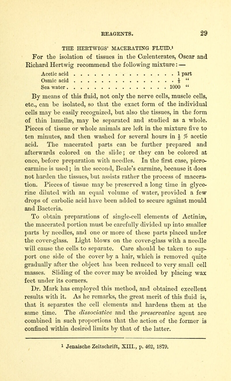 THE HERTWIGS' MACERATING FLUID.* For the isolation of tissues in the Coelenterates, Oscar and Richard Hertwig recommend the following mixture: — By means of this fluid, not only the nerve cells, muscle cells, etc., can be isolated, so that the exact form of the individual cells may be easily recognized, but also the tissues, in the form of thin lamellae, may be separated and studied as a whole. Pieces of tissue or whole animals are left in the mixture five to ten minutes, and then washed for several hours in ^ % acetic acid. The macerated parts can be further prepared and afterwards colored on the slide; or they can be colored at once, before preparation with needles. In the first case, picro- carmine is used; in the second, Beale's carmine, because it does not harden the tissues, but assists rather the process of macera- tion. Pieces of tissue may be preserved a long time in glyce- rine diluted with an equal volume of water, provided a few drops of carbolic acid have been added to secure against mould and Bacteria. To obtain preparations of single-cell elements of Actiniae, the macerated portion must be carefully divided up into smaller parts by needles, and one or more of these parts placed under the cover-glass. Light blows on the cover-glass with a needle will cause the cells to separate. Care should be taken to sup- port one side of the cover by a hair, which is removed quite gradually after the object has been reduced to very small cell masses. Sliding of the cover may be avoided by placing wax feet under its corners. Dr. Mark has employed this method, and obtained excellent results with it. As he remarks, the great merit of this fluid is, that it separates the cell elements and hardens them at the same time. The dissociative and the preservative agent are combined in such proportions that the action of the former is confined within desired limits by that of the latter. Acetic acid Osmic acid Sea water. . 1 part 1000  1 Jenaische Zeitschrift, XIII., p. 462, 1879.