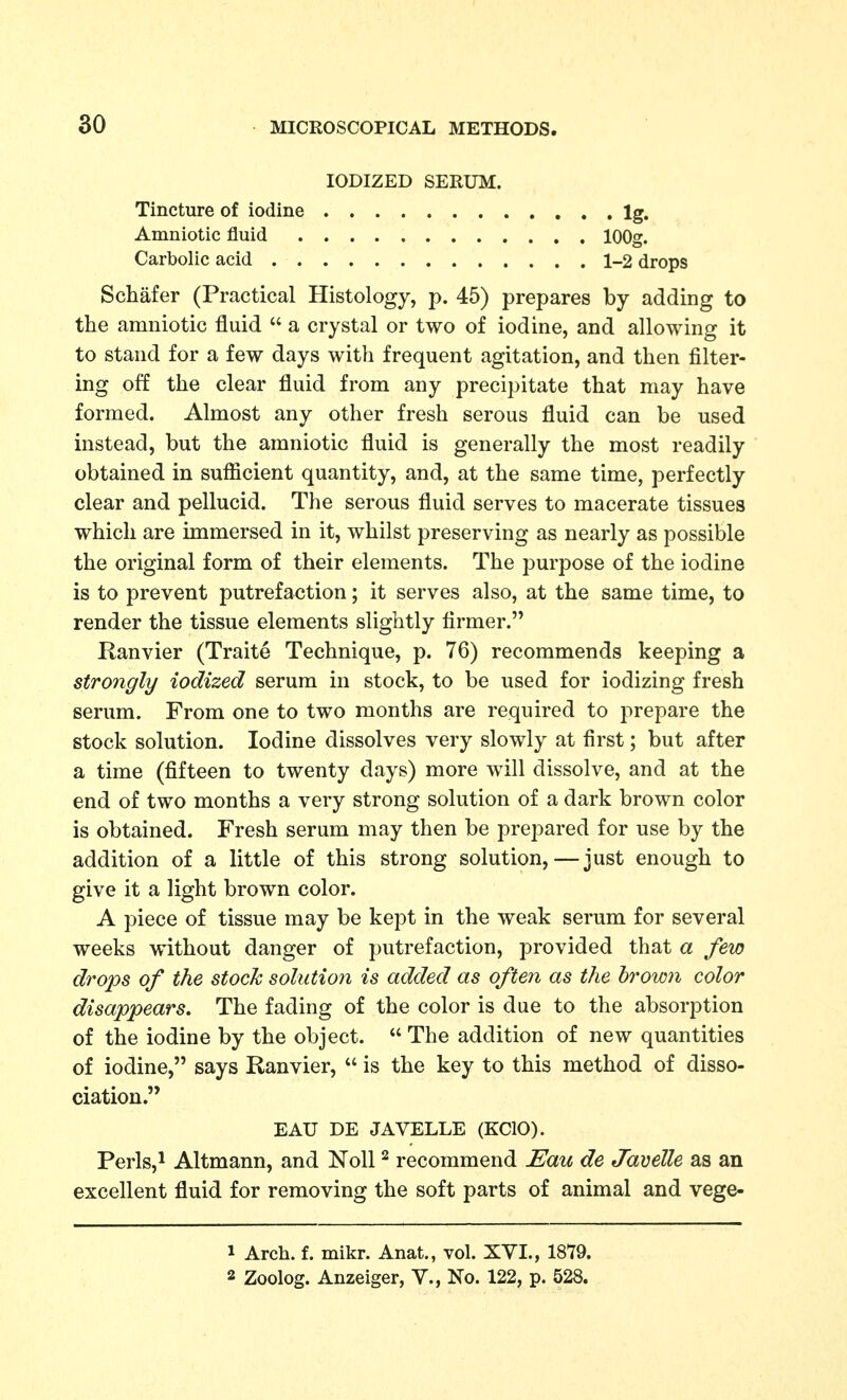 IODIZED SERUM. Tincture of iodine Ig. Amniotic fluid lOOg. Carbolic acid 1-2 drops Schafer (Practical Histology, p. 45) prepares by adding to the amniotic fluid  a crystal or two of iodine, and allowing it to stand for a few days with frequent agitation, and then filter- ing off the clear fluid from any precipitate that may have formed. Almost any other fresh serous fluid can be used instead, but the amniotic fluid is generally the most readily obtained in sufficient quantity, and, at the same time, perfectly clear and pellucid. The serous fluid serves to macerate tissues which are immersed in it, whilst preserving as nearly as possible the original form of their elements. The j^urpose of the iodine is to prevent putrefaction; it serves also, at the same time, to render the tissue elements slightly firmer. Ranvier (Traite Technique, p. 76) recommends keeping a strongly iodized serum in stock, to be used for iodizing fresh serum. From one to two months are required to prepare the stock solution. Iodine dissolves very slowly at first; but after a time (fifteen to twenty days) more will dissolve, and at the end of two months a very strong solution of a dark brown color is obtained. Fresh serum may then be prepared for use by the addition of a little of this strong solution,—just enough to give it a light brown color. A piece of tissue may be kept in the weak serum for several weeks without danger of putrefaction, provided that a few drops of the stock solution is added as often as the brown color disappears. The fading of the color is due to the absorption of the iodine by the object.  The addition of new quantities of iodine, says Ranvier,  is the key to this method of disso- ciation. EAU DE JAVELLE (KCIO). Perls,^ Altmann, and Noll ^ recommend JEau de Javelle as an excellent fluid for removing the soft parts of animal and vege- 1 Arch. f. mikr. Anat., vol. XYI., 1879. 2 Zoolog. Anzeiger, Y., No. 122, p. 528.