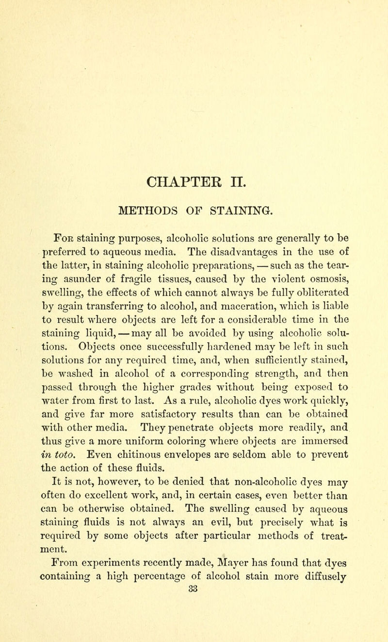 CHAPTER n. METHODS OF STAINING. For staining purposes, alcoholic solutions are generally to be preferred to aqueous media. The disadvantages in the use of the latter, in staining alcoholic preparations, — such as the tear- ing asunder of fragile tissues, caused by the violent osmosis, swelling, the effects of which cannot always be fully obliterated by again transferring to alcohol, and maceration, which is liable to result where objects are left for a considerable time in the staining liquid, — may all be avoided by using alcoholic solu- tions. Objects once successfully hardened may be left in such solutions for any required time, and, when sufficiently stained, be washed in alcohol of a corresponding strength, and then passed through the higher grades without being exposed to water from first to last. As a rule, alcoholic dyes work quickly, and give far more satisfactory results than can be obtained with other media. They penetrate objects more readily, and thus give a more uniform coloring where objects are immersed in toto. Even chitinous envelopes are seldom able to prevent the action of these fluids. It is not, however, to be denied that non-alcoholic dyes may often do excellent work, and, in certain cases, even better than can be otherwise obtained. The swelling caused by aqueous staining fluids is not always an evil, but precisely what is required by some objects after particular methods of treat- ment. From experiments recently made, Mayer has foimd that dyes containing a high percentage of alcohol stain more diffusely