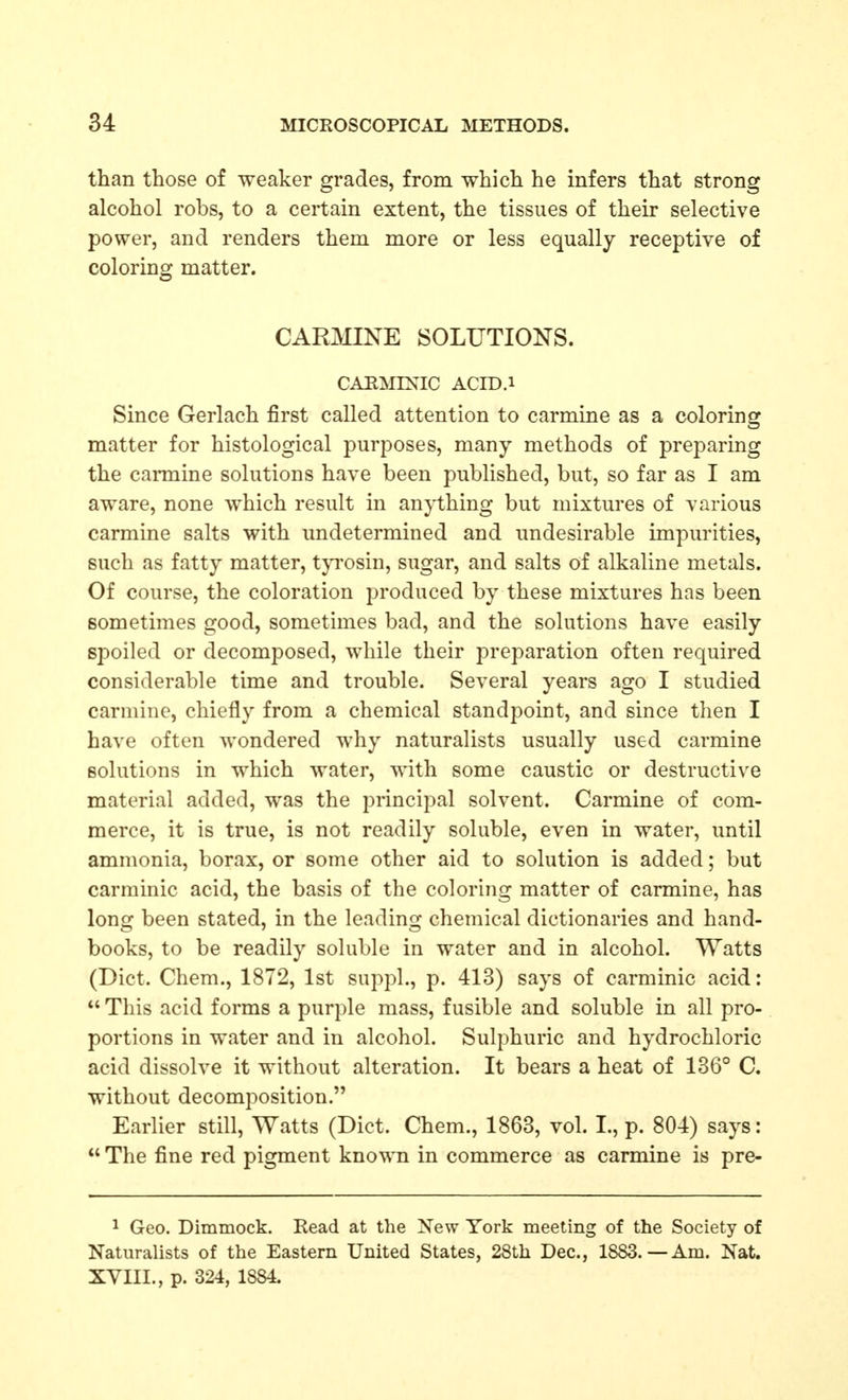 than those of weaker grades, from which he infers that strong alcohol robs, to a certain extent, the tissues of their selective power, and renders them more or less equally receptive of coloring matter. CARMINE SOLUTIONS. CAEMIXIC ACID.i Since Gerlach first called attention to carmine as a coloring: matter for histological purposes, many methods of preparing the carmine solutions have been published, but, so far as I am aware, none which result in anj-thing but mixtures of various carmine salts with undetermined and undesirable impurities, such as fatty matter, tjTOsin, sugar, and salts of alkaline metals. Of course, the coloration produced by these mixtures has been sometimes good, sometimes bad, and the solutions have easily spoiled or decomposed, while their preparation often required considerable time and trouble. Several years ago I studied carmine, chiefly from a chemical standpoint, and since then I have often wondered why naturalists usually used carmine solutions in which water, with some caustic or destructive material added, was the principal solvent. Carmine of com- merce, it is true, is not readily soluble, even in water, until ammonia, borax, or some other aid to solution is added; but carminic acid, the basis of the coloring matter of carmine, has long been stated, in the leading chemical dictionaries and hand- books, to be readily soluble in water and in alcohol. Watts (Diet. Chem., 1872, 1st suppl., p. 413) says of carminic acid: This acid forms a purple mass, fusible and soluble in all pro- portions in water and in alcohol. Sulphuric and hydrochloric acid dissolve it without alteration. It bears a heat of 136° C. without decomposition. Earlier still. Watts (Diet. Chem., 1863, vol. I., p. 804) says:  The fine red pigment known in commerce as carmine is pre- 1 Geo. Dimmock. Read at the New York meeting of the Society of Naturalists of the Eastern United States, 28th Dec, 1883.—Am. Nat. XVIII., p. 324, 1884