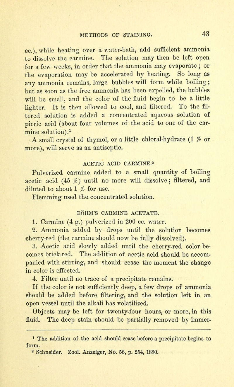 cc), while heating over a water-bath, add sufficient ammonia to dissolve the carmine. The solution may then be left open for a few weeks, in order that the ammonia may evaporate ; or the evaporation may be accelerated by heating. So long as any ammonia remains, large bubbles will form while boiling; but as soon as the free ammonia has been expelled, the bubbles will be small, and the color of the fluid begin to be a little lighter. It is then allowed to cool, and filtered. To the fil- tered solution is added a concentrated aqueous solution of picric acid (about four volumes of the acid to one of the car- mine solution).^ A small crystal of thymol, or a little chloral-hydrate (1 % or more), will serve as an antiseptic. ACETIC ACID CARMINE.2 Pulverized carmine added to a small quantity of boiling acetic acid (45 %) until no more will dissolve; filtered, and diluted to about 1 % for use. Flemming used the concentrated solution. BOHM'S CAEMINE ACETATE. 1. Carmine (4 g.) pulverized in 200 cc. water. 2. Ammonia added by drops until the solution becomes cherry-red (the carmine should now be fully dissolved). 3. Acetic acid slowly added until the cherry-red color be- comes brick-red. The addition of acetic acid should be accom- panied with stirring, and should cease the moment the change in color is effected. 4. Filter until no trace of a precipitate remains. If the color is not sufficiently deep, a few drops of ammonia should be added before filtering, and the solution left in an open vessel until the alkali has volatilized. Objects may be left for twenty-four hours, or more, in this fluid. The deep stain should be partially removed by immer- 1 The addition of the acid should cease before a precipitate begins to form. 2 Schneider. Zool. Anzeiger, No. 56, p. 254, 1880.