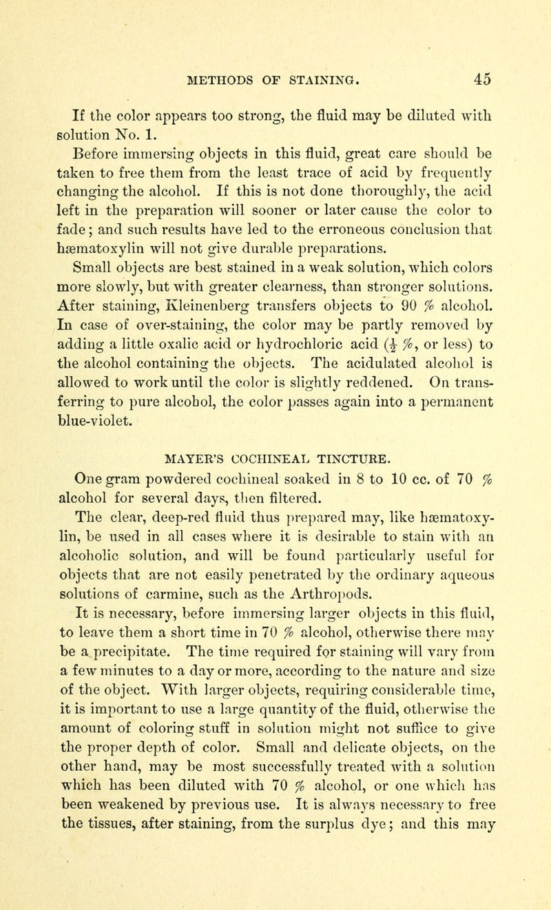 If the color appears too strong, the fluid may be diluted with solution No. 1. Before immersing objects in this fluid, great care should be taken to free them from the least trace of acid by frequently changing the alcohol. If this is not done thoroughly, the acid left in the preparation will sooner or later cause the color to fade; and such results have led to the erroneous conclusion that haematoxylin will not give durable preparations. Small objects are best stained in a weak solution, which colors more slowly, but with greater clearness, than stronger solutions. After staining, Kleinenberg transfers objects to 90 % alcohol. In case of over-staining, the color may be partly removed by adding a little oxalic acid or hydrochloric acid fo, or less) to the alcohol containing the objects. The acidulated alcohol is allowed to work until the color is slightly reddened. On trans- ferring to pure alcohol, the color passes again into a permanent blue-violet. MAYER'S COCHINEAL TINCTURE. One gram powdered cochineal soaked in 8 to 10 cc. of 70 % alcohol for several days, then filtered. The clear, deep-red fluid thus prepared may, like hoematoxy- lin, be used in all cases where it is desirable to stain with an alcoholic solution, and will be found particularly useful for objects that are not easily penetrated by the ordinary aqueous solutions of carmine, such as the Arthropods. It is necessary, before immersing larger objects in this fluid, to leave them a short time in 70 % alcohol, otherwise there may be a precipitate. The time required for staining will vary from a few minutes to a day or more, according to the nature and size of the object. With larger objects, requiring considerable time, it is important to use a large quantity of the fluid, otherwise the amount of coloring stuff in solution might not suffice to give the proper depth of color. Small and delicate objects, on the other hand, may be most successfully treated with a solution which has been diluted with 70 % alcohol, or one which has been weakened by previous use. It is always necessary to free the tissues, after staining, from the surplus dye; and this may