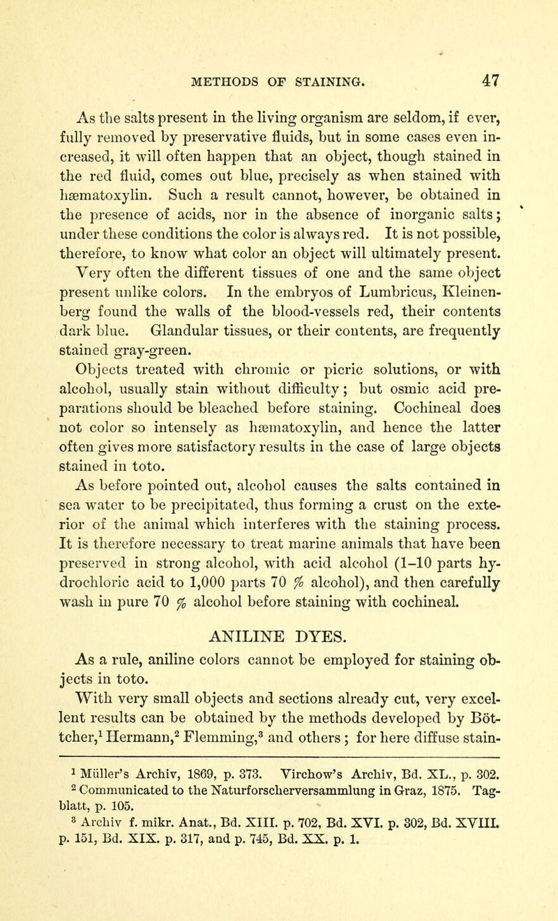 As the salts present in the living organism are seldom, if ever, fully removed by preservative fluids, but in some cases even in- creased, it will often happen that an object, though stained in the red fluid, comes out blue, precisely as when stained with hasmatoxylin. Such a result cannot, however, be obtained in the presence of acids, nor in the absence of inorganic salts; under these conditions the color is always red. It is not possible, therefore, to know what color an object will ultimately present. Very often the different tissues of one and the same object present unlike colors. In the embryos of Lumbricus, Kleinen- berg found the walls of the blood-vessels red, their contents dark blue. Glandular tissues, or their contents, are frequently stained gray-green. Objects treated with chromic or picric solutions, or with alcohol, usually stain without difiiculty; but osmic acid pre- parations should be bleached before staining. Cochineal does not color so intensely as hasmatoxylin, and hence the latter often gives more satisfactory results in the case of large objects stained in toto. As before pointed out, alcohol causes the salts contained in sea water to be precipitated, thus forming a crust on the exte- rior of the animal which interferes with the staining process. It is therefore necessary to treat marine animals that have been preserved in strong alcohol, with acid alcohol (1-10 parts hy- drochloric acid to 1,000 parts 70 % alcohol), and then carefully wash in pure 70 % alcohol before staining with cochineal. ANILINE DYES. As a rule, aniline colors cannot be employed for staining ob- jects in toto. With very small objects and sections already cut, very excel- lent results can be obtained by the methods developed by Bot- tcher,^ Hermann,^ Flemming,^ and others; for here diffuse stain- 1 Miiller's Archiv, 1869, p. 373. Virchow's Archiv, Bd. XL., p. 302. 2 Communicated to the Naturforscherversammlung in Graz, 1875. Tag- blatt, p. 105. 3 Archiv f. mikr. Anat., Bd. XIII. p. 702, Bd. XVI. p. 302, Bd. XVIII. p. 151, Bd. XIX. p. 317, and p. 745, Bd. XX. p. 1.