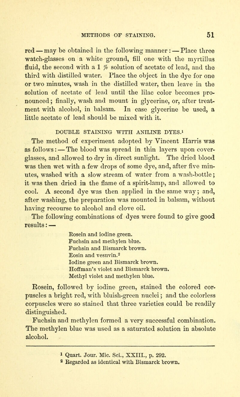 red — may be obtained in the following manner: — Place three watch-glasses on a white ground, fill one with the myrtillus fluid, the second with a 1 % solution of acetate of lead, and the third with distilled water. Place the object in the dye for one or two minutes, wash in the distilled water, then leave in the solution of acetate of lead until the lilac color becomes pro- nounced ; finally, wash and mount in glycerine, or, after treat- ment with alcohol, in balsam. In case glycerine be used, a little acetate of lead should be mixed with it. DOUBLE STAINING WITH ANILINE DYES.i The method of experiment adopted by Vincent Harris was as follows: — The blood was spread in thin layers upon cover- glasses, and allowed to dry in direct sunlight. The dried blood was then wet with a few drops of some dye, and, after five min- utes, washed with a slow stream of water from a wash-bottle; it was then dried in the flame of a spirit-lamp, and allowed to cool. A second dye was then applied in the same way; and, after washing, the preparation was mounted in balsam, without having recourse to alcohol and clove oil. The following combinations of dyes were found to give good results: — Eosein and iodine green. Fuchsin and methylen blue. Fuchsin and Bismarck brown. Eosin and vesuvin.^ Iodine green and Bismarck brown. Hoffman's violet and Bismarck brown. Methyl violet and methylen blue. Rosein, followed by iodine green, stained the colored cor- puscles a bright red, with bluish-green nuclei; and the colorless corpuscles were so stained that three varieties could be readily distinguished. Fuchsin and methylen formed a very successful combination. The methylen blue was used as a saturated solution in absolute alcohol. 1 Quart. Jour. Mic. Sci., XXIII., p. 292. 2 Regarded as identical with Bismarck brown.