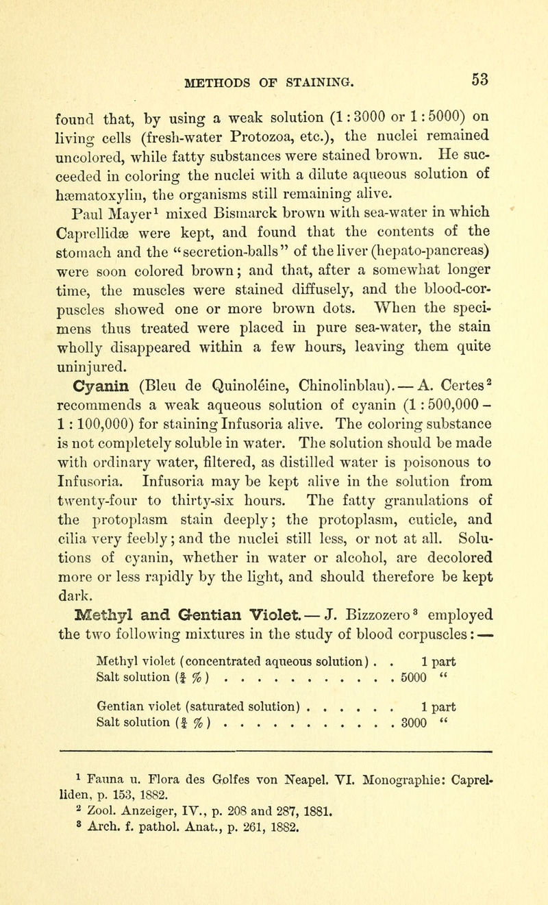 found that, by using a weak solution (1:3000 or 1:5000) on living cells (fresli-water Protozoa, etc.), the nuclei remained uncolored, while fatty substances were stained brown. He suc- ceeded in coloring the nuclei with a dilute aqueous solution of hasmatoxylin, the organisms still remaining alive. Paul Mayer 1 mixed Bismarck brown with sea-water in which Caprellidae were kept, and found that the contents of the stomach and the secretion-balls of the liver (hepato-pancreas) were soon colored brown; and that, after a somewhat longer time, the muscles were stained diffusely, and the blood-cor- puscles showed one or more brown dots. When the speci- mens thus treated were placed in pure sea-water, the stain wholly disappeared within a few hours, leaving them quite uninjured. Cyanin (Bleu de Quinoleine, Chinolinblau). — A. Certes^ recommends a weak aqueous solution of cyanin (1:500,000 - 1:100,000) for staining Infusoria alive. The coloring substance is not completely soluble in water. The solution should be made with ordinary water, filtered, as distilled water is poisonous to Infusoria. Infusoria may be kept alive in the solution from twenty-four to thirty-six hours. The fatty granulations of the protoplasm stain deeply; the protoplasm, cuticle, and cilia very feebly ; and the nuclei still less, or not at all. Solu- tions of cyanin, whether in water or alcohol, are decolored more or less rapidly by the light, and should therefore be kept dark. Methyl and Gentian Violet. — J. Bizzozero^ employed the two following mixtures in the study of blood corpuscles: — Methyl violet (concentrated aqueous solution) . . 1 part Salt solution (f % ) 5000  Gentian violet (saturated solution) 1 part Salt solution (f %) 3000  1 Fauna u. Flora des Golfes von Neapel. YI. Monographie: Caprel- liden, p. 153, 1882. 2 Zool. Anzeiger, lY., p. 208 and 287, 1881. 3 Arch. f. pathol. Anat., p. 261, 1882.