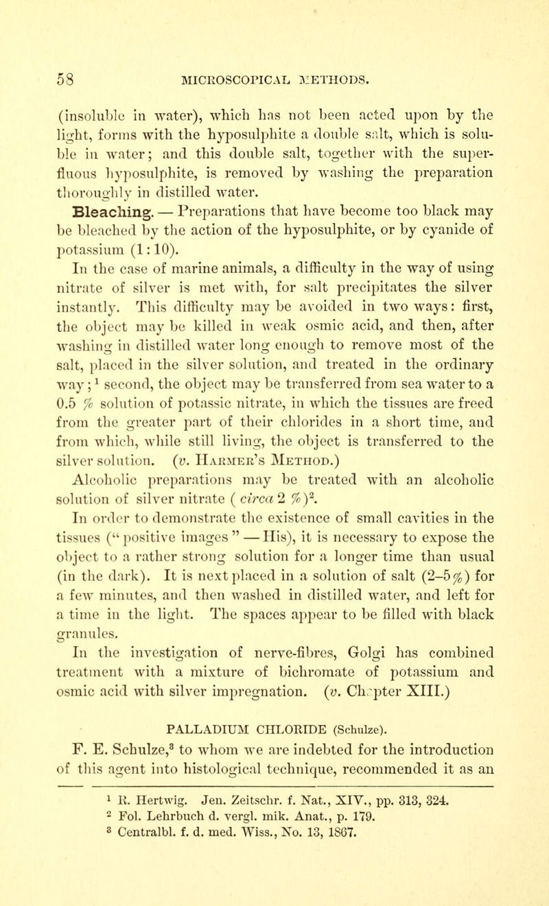 (insoluble in water), which has not been acted upon by the light, forms with the hyposulphite a double salt, which is solu- ble in water; and this double salt, together with the super- fluous hyposulphite, is removed by washing the preparation tlioroughly in distilled water. Bleaching. — Preparations that have become too black may be bleached by the action of the hyposulphite, or by cyanide of potassium (1:10). In the case of marine animals, a difficulty in the way of using nitrate of silver is met with, for salt precipitates the silver instantly. This difficulty may be avoided in two ways: first, the object may be killed in weak osmic acid, and then, after washing in distilled water long enough to remove most of the salt, placed in the silver solution, and treated in the ordinary way; ^ second, the object may be transferred from sea water to a 0.5 % solution of potassic nitrate, in which the tissues are freed from the greater part of their chlorides in a short time, and from which, while still living, the object is transferred to the silver solution, (u. Hakmer's Method.) Alcoholic preparations may be treated with an alcoholic solution of silver nitrate ( circa^ %y. In order to demonstrate the existence of small cavities in the tissues ( positive images  — His), it is necessary to expose the object to a rather strong solution for a longer time than usual (in the dark). It is next placed in a solution of salt (2-5%) for a few minutes, and then washed in distilled water, and left for a time in the light. The spaces appear to be filled with black granules. In the investigation of nerve-fibres, Golgi has combined treatment with a mixture of bichromate of potassium and osmic acid with silver impregnation, (y. Chrpter XIII.) PALLADIUM CHLORIDE (Schulze). F. E. Schulze,^ to whom we are indebted for the introduction of this agent into histological technique, recommended it as an 1 R. Hertwig. Jen. Zeitschr. f. Nat., XIV., pp. 313, 324. 2 Fol. Lehrbuch d. vergl. mik. Anat., p. 179. 3 Centralbl. f. d. med. Wiss., No. 13, 18G7.