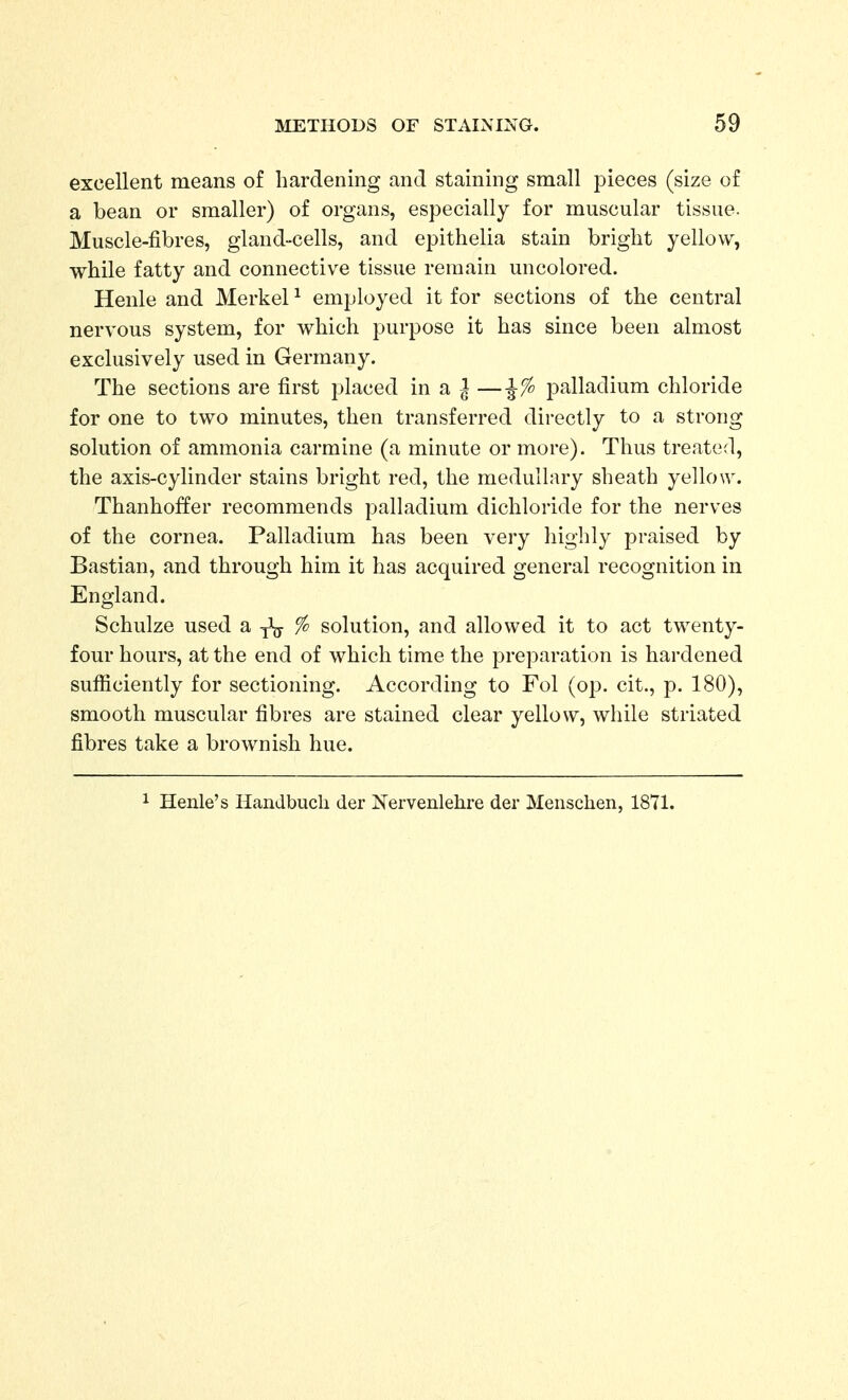 excellent means of hardening and staining small pieces (size of a bean or smaller) of organs, especially for muscular tissue. Muscle-fibres, gland-cells, and epithelia stain bright yellow, while fatty and connective tissue remain uncolored. Henle and Merkel ^ employed it for sections of the central nervous system, for which purpose it has since been almost exclusively used in Germany. The sections are first placed in a ^ —palladium chloride for one to two minutes, then transferred directly to a strong solution of ammonia carmine (a minute or more). Thus treated, the axis-cylinder stains bright red, the medullary sheath yellow. Thanhoffer recommends palladium dichloride for the nerves of the cornea. Palladium has been very highly praised by Bastian, and through him it has acquired general recognition in England. Schulze used a j\y % solution, and allowed it to act twenty- four hours, at the end of which time the preparation is hardened sufficiently for sectioning. According to Fol {op. cit., p. 180), smooth muscular fibres are stained clear yellow, while striated fibres take a brownish hue. 1 Henle's Handbuch der Nervenlehre der Meiischen, 1871.