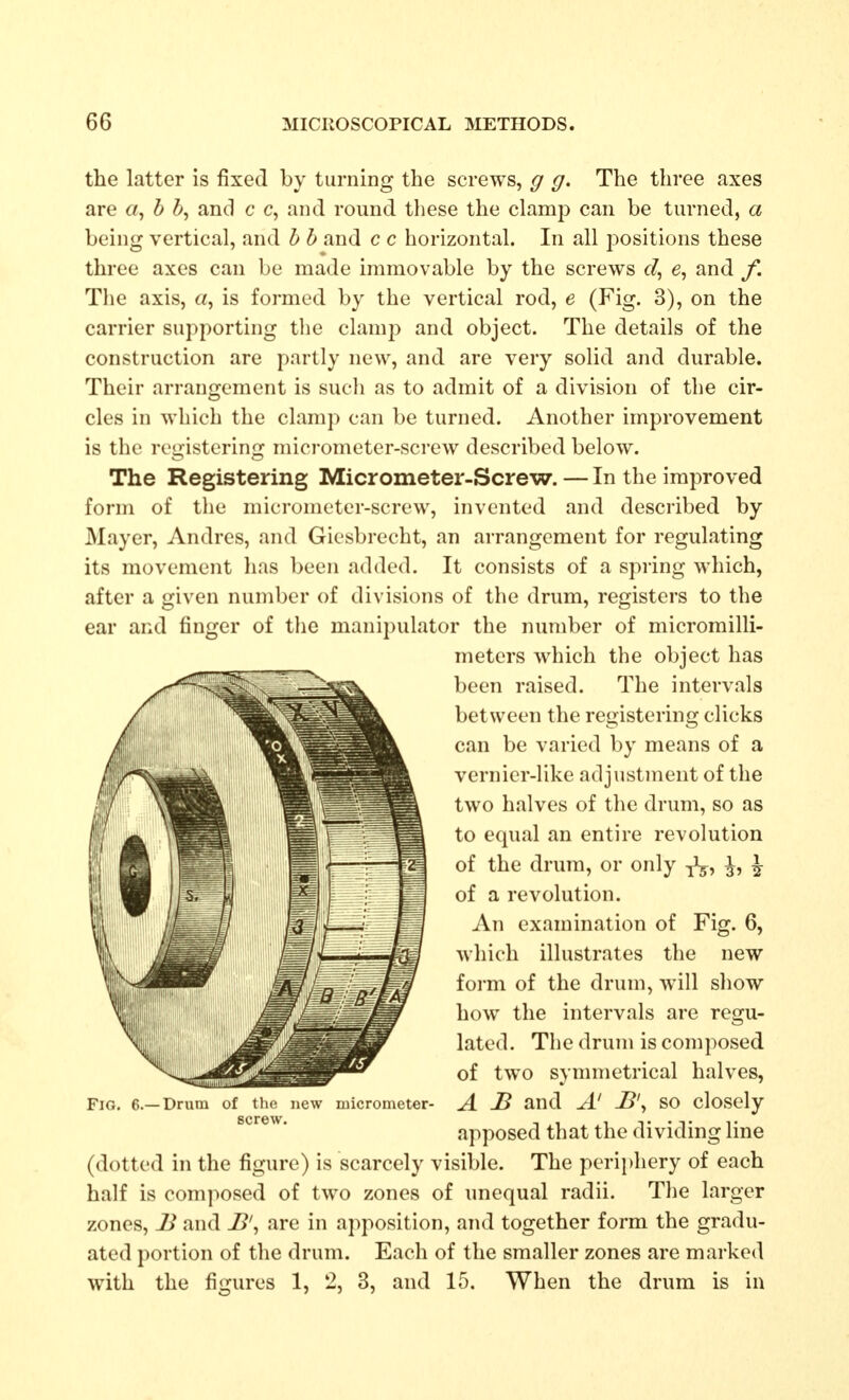 the latter is fixed by turning the screws, g g. The three axes are «, b b, and c c, and round these the clamp can be turned, a being vertical, and b b and c c horizontal. In all positions these three axes can be made immovable by the screws d, e, and /. The axis, a, is formed by the vertical rod, e (Fig. 3), on the carrier supporting tlie clamp and object. The details of the construction are partly new, and are very solid and durable. Their arrangement is such as to admit of a division of the cir- cles in which the clamp can be turned. Another improvement is the registering micrometer-screw described below. The Registering Micrometer-Screw. — In the improved form of the micrometer-screw, invented and described by Mayer, Andres, and Giesbrecht, an arrangement for regulating its movement has been added. It consists of a spring which, after a given number of divisions of the drum, registers to the ear and finger of the manipulator the number of micromilli- meters which the object has been raised. The intervals between the registering clicks can be varied by means of a vernier-like adjustment of the two halves of the drum, so as to equal an entire revolution of the drum, or only ^, ^ of a revolution. An examination of Fig. 6, which illustrates the new form of the drum, will show how the intervals are regu- lated. The drum is composed of two symmetrical halves, Fig. 6.—Drum of the new micrometer- A J3 and A' SO closcly apposed that the dividing line (dotted in the figure) is scarcely visible. The perii)hery of each half is composed of two zones of unequal radii. The larger zones, 2^ and JB', are in apposition, and together form the gradu- ated portion of the drum. Each of the smaller zones are marked with the figures 1, 2, 3, and 15. When the drum is in