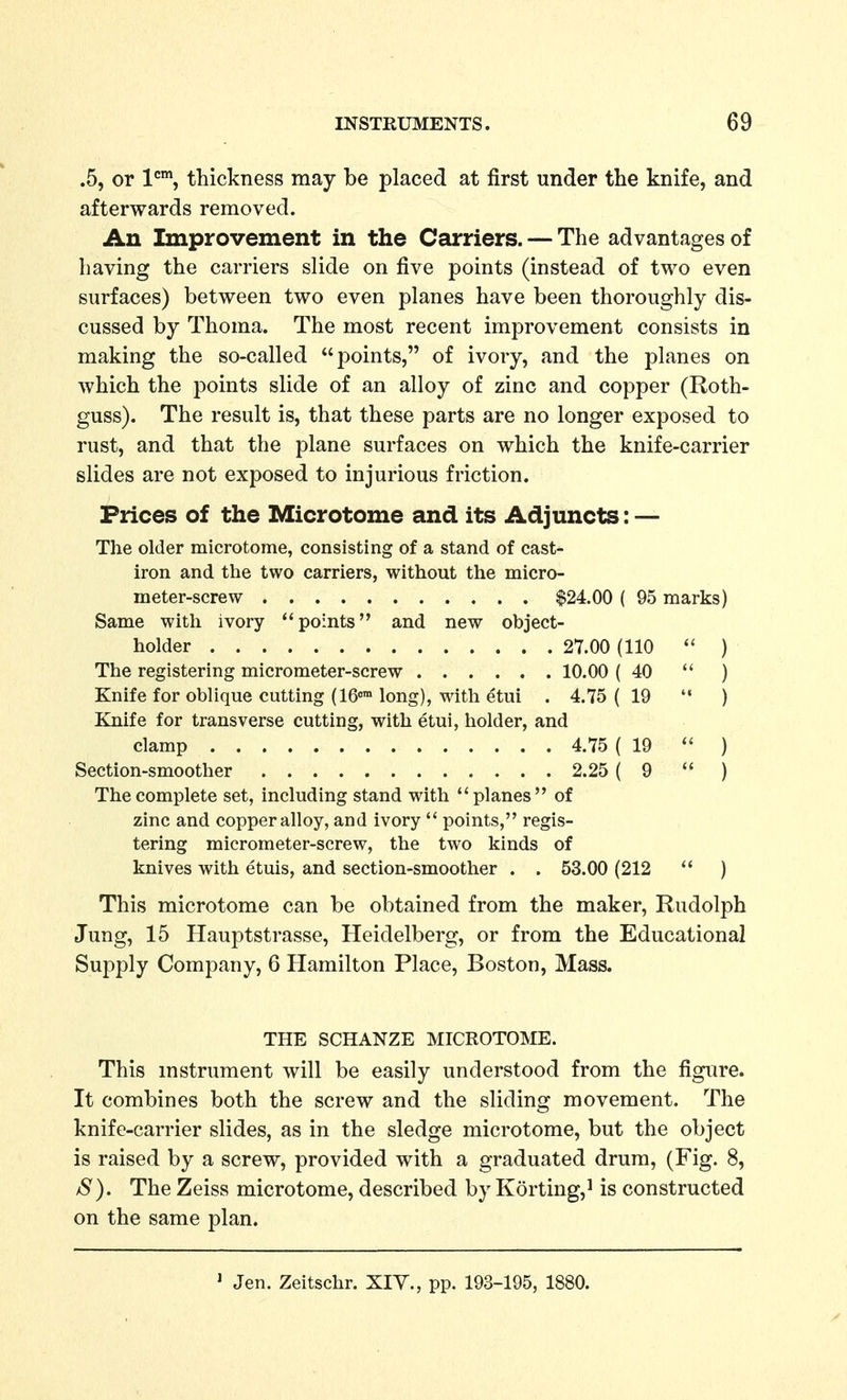 .5, or 1'=™, thickness may be placed at first under the knife, and afterwards removed. An Improvement in the Carriers. — The advantages of having the carriers slide on five points (instead of two even surfaces) between two even planes have been thoroughly dis- cussed by Thoma. The most recent improvement consists in making the so-called points, of ivory, and the planes on which the points slide of an alloy of zinc and copper (Roth- guss). The result is, that these parts are no longer exposed to rust, and that the plane surfaces on which the knife-carrier slides are not exposed to injurious friction. Prices of the Microtome and its Adjuncts: — The older microtome, consisting of a stand of cast- iron and the two carriers, without the micro- meter-screw $24.00 ( 95 marks) Same with ivory ''points and new object- holder 27.00 (110  ) The registering micrometer-screw 10.00 (40  ) Knife for oblique cutting (IG long), with etui . 4.75 ( 19 '* ) Knife for transverse cutting, with etui, holder, and clamp 4.75 (19  ) Section-smoother 2.25 (9  ) The complete set, including stand with planes of zinc and copper alloy, and ivory  points, regis- tering micrometer-screw, the two kinds of knives with etuis, and section-smoother . . 53.00 (212  ) This microtome can be obtained from the maker, Rudolph Jung, 15 Hauptstrasse, Heidelberg, or from the Educational Supply Company, 6 Hamilton Place, Boston, Mass. THE SCHANZE MICROTOME. This instrument will be easily understood from the figure. It combines both the screw and the sliding movement. The knife-carrier slides, as in the sledge microtome, but the object is raised by a screw, provided with a graduated drum, (Fig. 8, /S). The Zeiss microtome, described by Korting,^ is constructed on the same plan. ' Jen. Zeitschr. XIV., pp. 193-195, 1880.