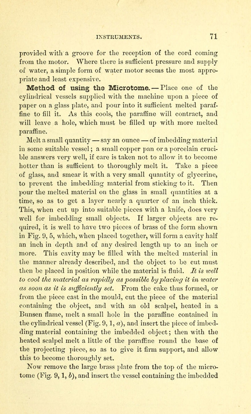 provided with a groove for the reception of the cord coming from the motor. Where there is sufficient pressure and supply of water, a simple form of water motor seems the most aj^pro- priate and least expensive. Method of using the Microtome. — Place one of the cylindrical vessels supplied with the machine upon a piece of paper on a glass plate, and pour into it sufficient melted paraf- fine to fill it. As this cools, the paraffine will contract, and will leave a hole, which must be filled up with more melted paraffine. Melt a small quantity — say an ounce — of imbedding material in some suitable vessel; a small copper pan or a porcelain cruci- ble answers very well, if care is taken not to allow it to become hotter than is sufficient to thoroughly melt it. Take a piece of glass, and smear it with a very small quantity of glycerine, to prevent the imbedding material from sticking to it. Then pour the melted material on the glass in small quantities at a time, so as to get a layer nearly a quarter of an inch thick. This, when cut up into suitable pieces with a knife, does very well for imbedding small objects. If larger objects are re- quired, it is well to have two pieces of brass of the form shown in Fig. 9, 5, which, when placed together, will form a cavity half an inch in depth and of any desired length up to an inch or more. This cavity may be filled with the melted material in the manner already described, and the object to be cut must then be placed in position while the material is fluid. It -is loell to cool the material as rapidly/ as possible hyplach^g it in water as soon as it is sufficie7itly set. From the cake thus formed, or from the piece cast in the mould, cut the piece of the material containing the object, and with an old scalpel, heated in a Bunsen flame, melt a small hole in the paraffine contained in the cylindrical vessel (Fig. 9,1, a), and insert the piece of imbed- ding material containing the imbedded object; then with the heated scalpel melt a little of the paraffine round the base of the projecting ])iece, so as to give it firm support, and allow this to become thoroughly set. Now remove the large brass plate from the top of the micro- tome (Fig. 9,1, 5), and insert the vessel containing the imbedded