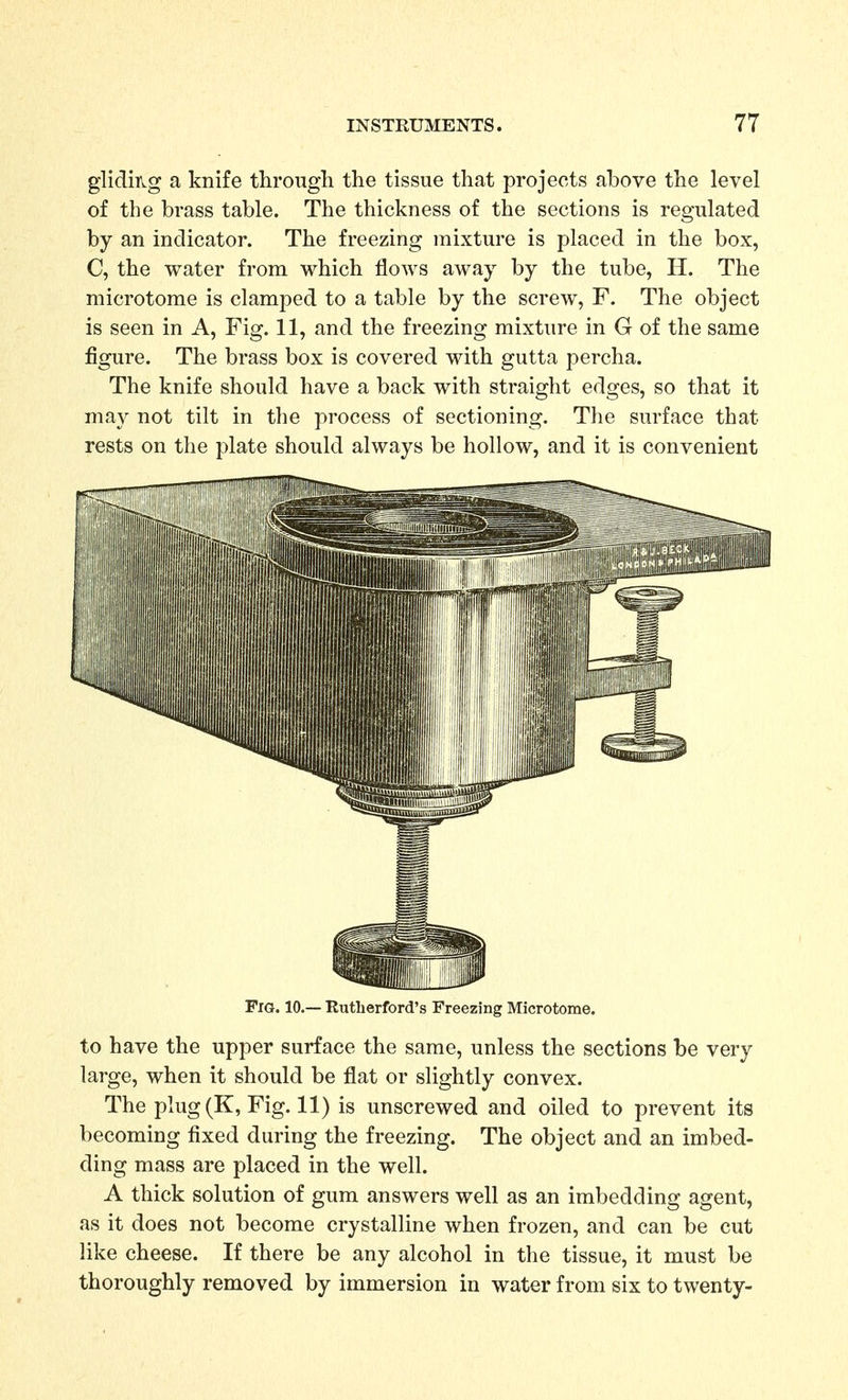 gliding a knife through the tissue that projects above the level of the brass table. The thickness of the sections is regulated by an indicator. The freezing mixture is placed in the box, C, the water from which flows away by the tube, H. The microtome is clamped to a table by the screw, F. The object is seen in A, Fig. 11, and the freezing mixture in G of the same figure. The brass box is covered with gutta percha. The knife should have a back with straight edges, so that it may not tilt in the process of sectioning. The surface that rests on the plate should always be hollow, and it is convenient Fig. 10.— Rutherford's Freezing Microtome. to have the upper surface the same, unless the sections be very large, when it should be flat or slightly convex. The plug(K, Fig. 11) is unscrewed and oiled to prevent its becoming fixed during the freezing. The object and an imbed- ding mass are placed in the well. A thick solution of gum answers well as an imbedding agent, as it does not become crystalline when frozen, and can be cut like cheese. If there be any alcohol in the tissue, it must be thoroughly removed by immersion in water from six to twenty-