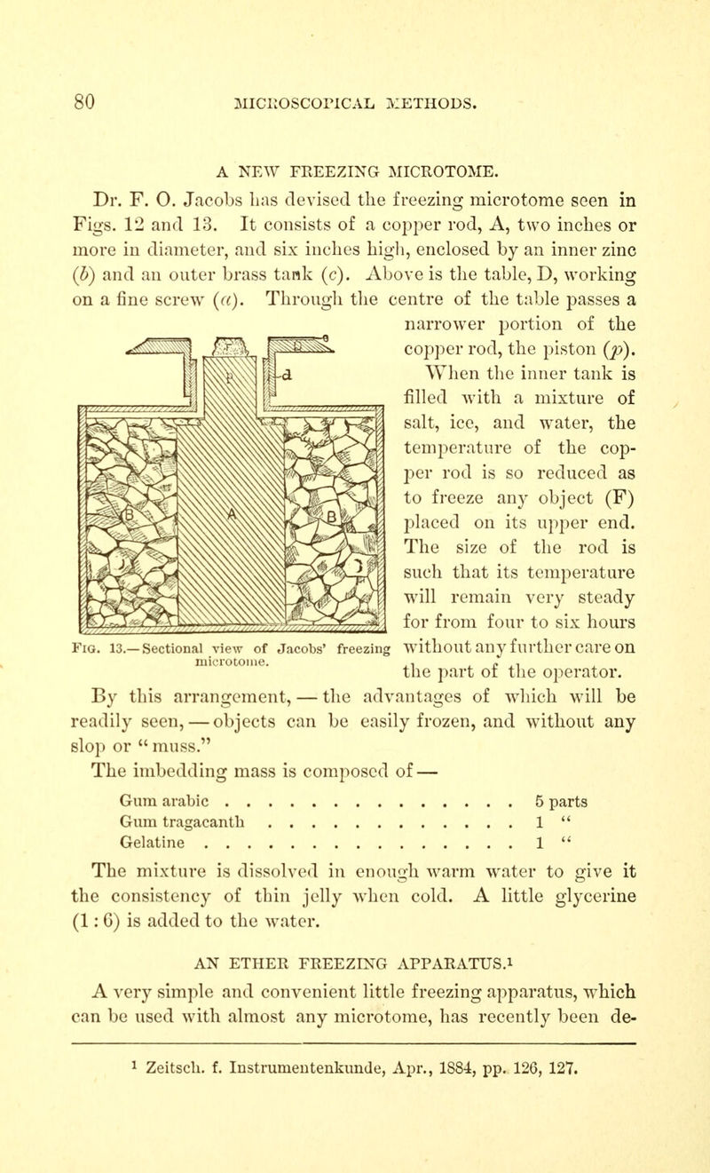 A NEW FEEEZING MICROTOME. Dr. F. 0. Jacobs lias devised the freezing microtome seen in Figs. 12 and 13. It consists of a copper rod, A, two inches or more in diameter, and six inches higli, enclosed by an inner zinc (b) and an outer brass tank (c). Above is the table, D, working on a fine screw (a). Through the centre of the table passes a narrower j^ortion of the copper rod, the piston (p). When the inner tank is filled with a mixture of salt, ice, and water, the temperature of the cop- per rod is so reduced as to freeze any object (F) placed on its upper end. The size of the rod is such that its temperature will remain very steady for from four to six hours Fig. 13.—Sectional view of Jacobs' freezing without any further care on microtome. , c ,i the part oi tlie operator. By this arrangement, — the advantages of which will be readily seen, — objects can be easily frozen, and without any slop or  muss. The imbedding mass is composed of — Gum arable 5 parts Gum tragacanth 1  Gelatine 1  The mixture is dissolved in enough warm water to give it the consistency of thin jelly when cold. A little glycerine (1:6) is added to the water. AN ETHER FREEZING APPARATUS.i A very simple and convenient little freezing apparatus, which can be used with almost any microtome, has recently been de- 1 Zeitscli. f. Instrumeiitenkunde, Apr., 1884, pp. 126, 127.