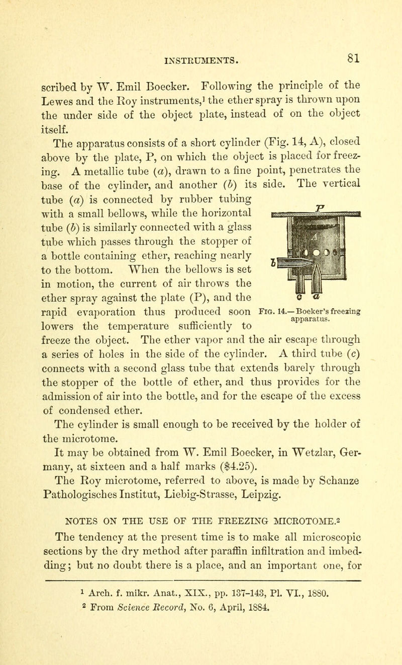 scribed by W. Emil Boecker. Following the principle of the Lewes and the Roy instruments,J the ether spray is thrown upon the under side of the object plate, instead of on the object itself. The apparatus consists of a short cylinder (Fig. 14, A), closed above by the plate, P, on which the object is placed for freez- ing. A metallic tube (a), drawn to a fine point, penetrates the base of the cylinder, and another (h) its side. The vertical tube {a) is connected by rubber tubing with a small bellows, while the horizontal tube {h) is similarly connected with a glass tube which passes through the stopper of a bottle containing ether, reaching nearly to the bottom. When the bellows is set in motion, the current of air throws the ether spray against the plate (P), and the o « rapid evaporation thus produced soon Fig. i4.—Boeker'sfreezing ^ ^ • 1 apparatus. lowers the temperature sufficiently to freeze the object. The ether vapor and the air escape through a series of holes in the side of the cylinder. A third tube (c) connects with a second glass tube that extends barely through the stopper of the bottle of ether, and thus provides for the admission of air into the bottle, and for the escape of the excess of condensed ether. The cylinder is small enough to be received by the holder of the microtome. It may be obtained from W. Emil Boecker, in Wetzlar, Ger- many, at sixteen and a half marks ($4.25). The Roy microtome, referred to above, is made by Schanze Pathologisches Institut, Liebig-Strasse, Leipzig. NOTES ON THE USE OF THE FREEZING MICR0T0ME.2 The tendency at the present time is to make all microscopic sections by the dry method after paraffin infiltration and imbed- ding ; but no doubt there is a place, and an important one, for 1 Arch. f. mikr. Anat., XIX., pp. 137-143, PI. YI., 1880. 2 From Science Becord, No. 6, April, 1884.