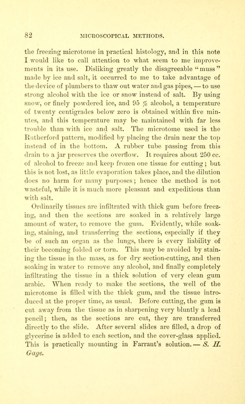 the freezing microtome in practical histology, and in tliis note I would like to call attention to what seem to me improve- ments in its use. Disliking greatly the disagreeable  muss  made by ice and salt, it occurred to me to take advantage of the device of plumbers to thaw out water and gas pipes, — to use strong alcohol with the ice or snow instead of salt. By using snow, or finely powdered ice, and 95 % alcohol, a temperature of twenty centigrades below zero is obtained within five min- utes, and this temperature may be maintained with far less trouble than with ice and salt. The microtome used is the Rutherford pattern, modified by placing the drain near the top instead of in the l)ottom. A rubber tube passing from this drain to a jar i-)reserves the overfiow. It requires about 250 cc. of alcohol to freeze and keep frozen one tissue for cutting; but this is not lost, as little evaporation takes place, and the dilution does no harm for many purposes; hence the method is not wasteful, while it is much more pleasant and expeditious than with salt. Ordinarily tissues are infiltrated with thick gum before freez- ing, and then the sections are soaked in a relatively large amount of water, to remove the gum. Evidently, while soak- ing, staining, and transferring the sections, especially if they be of such an organ as the lungs, there is every liability of their becoming folded or torn. This may be avoided by stain- ing the tissue in the mass, as for dry section-cutting, and then soaking in water to remove any alcohol, and finally completely infiltrating the tissue in a thick solution of very clean gum arable. When ready to make the sections, the well of the microtome is filled with tlie thick gum, and the tissue intro- duced at the proper time, as usual. Before cutting, the gum is cut away from the tissue as in sharpening very bluntly a lead pencil; then, as the sections are cut, they are transferred directly to the slide. After several slides are filled, a drop of glycerine is added to each section, and the cover-glass applied. Tliis is practically mounting in Farraut's solution. — S. H, Gage.