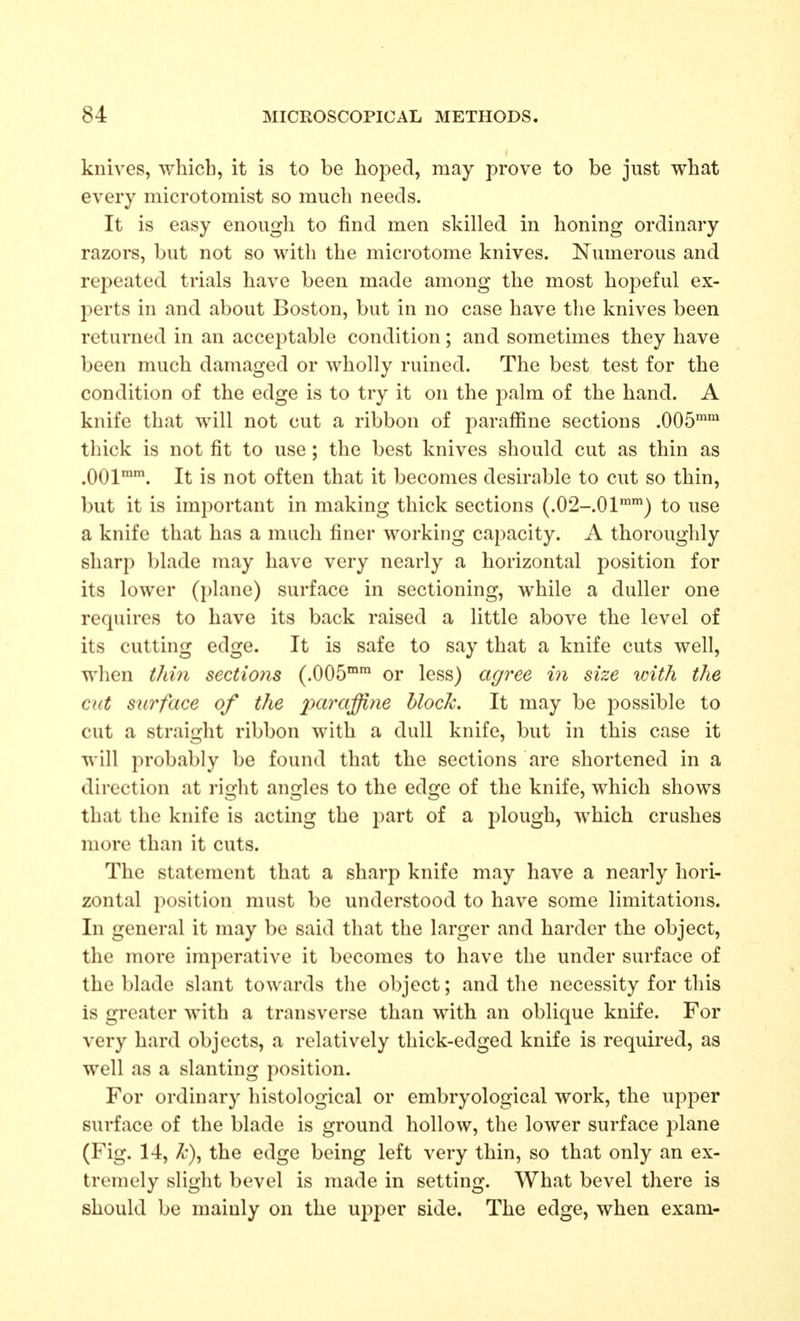 knives, which, it is to be hoped, may prove to be just what every microtomist so much needs. It is easy enough to find men skilled in honing ordinary razors, but not so with the microtome knives. Numerous and repeated trials have been made among the most hopeful ex- perts in and about Boston, but in no case have the knives been returned in an acceptable condition; and sometimes they have been much damaged or wholly ruined. The best test for the condition of the edge is to try it on the palm of the hand. A knife that will not cut a ribbon of paraffine sections .005'^ thick is not fit to use; the best knives should cut as thin as .001. It is not often that it becomes desirable to cut so thin, but it is important in making thick sections (.02-.01™') to use a knife that has a much finer working capacity. A thoroughly sharp blade may have very nearly a horizontal position for its lower (plane) surface in sectioning, while a duller one requires to have its back raised a little above the level of its cutting edge. It is safe to say that a knife cuts well, when thin sections (.OOS™ or less) agree in size with the cut surface of the paraffine block. It may be possible to cut a straight ribbon with a dull knife, but in this case it will probably be found that the sections are shortened in a direction at right angles to the edge of the knife, which shows that the knife is acting the part of a jilough, which crushes more than it cuts. The statement that a sharp knife may have a nearly hori- zontal position must be understood to have some limitations. In general it may be said that the larger and harder the object, the more imperative it becomes to have the under surface of the blade slant towards the object; and the necessity for this is greater with a transverse than with an oblique knife. For very hard objects, a relatively thick-edged knife is required, as well as a slanting position. For ordinary histological or embryological work, the upper surface of the blade is ground hollow, the lower surface plane (Fig. 14, 7c\ the edge being left very thin, so that only an ex- tremely slight bevel is made in setting. What bevel there is should be mainly on the upper side. The edge, when exam-