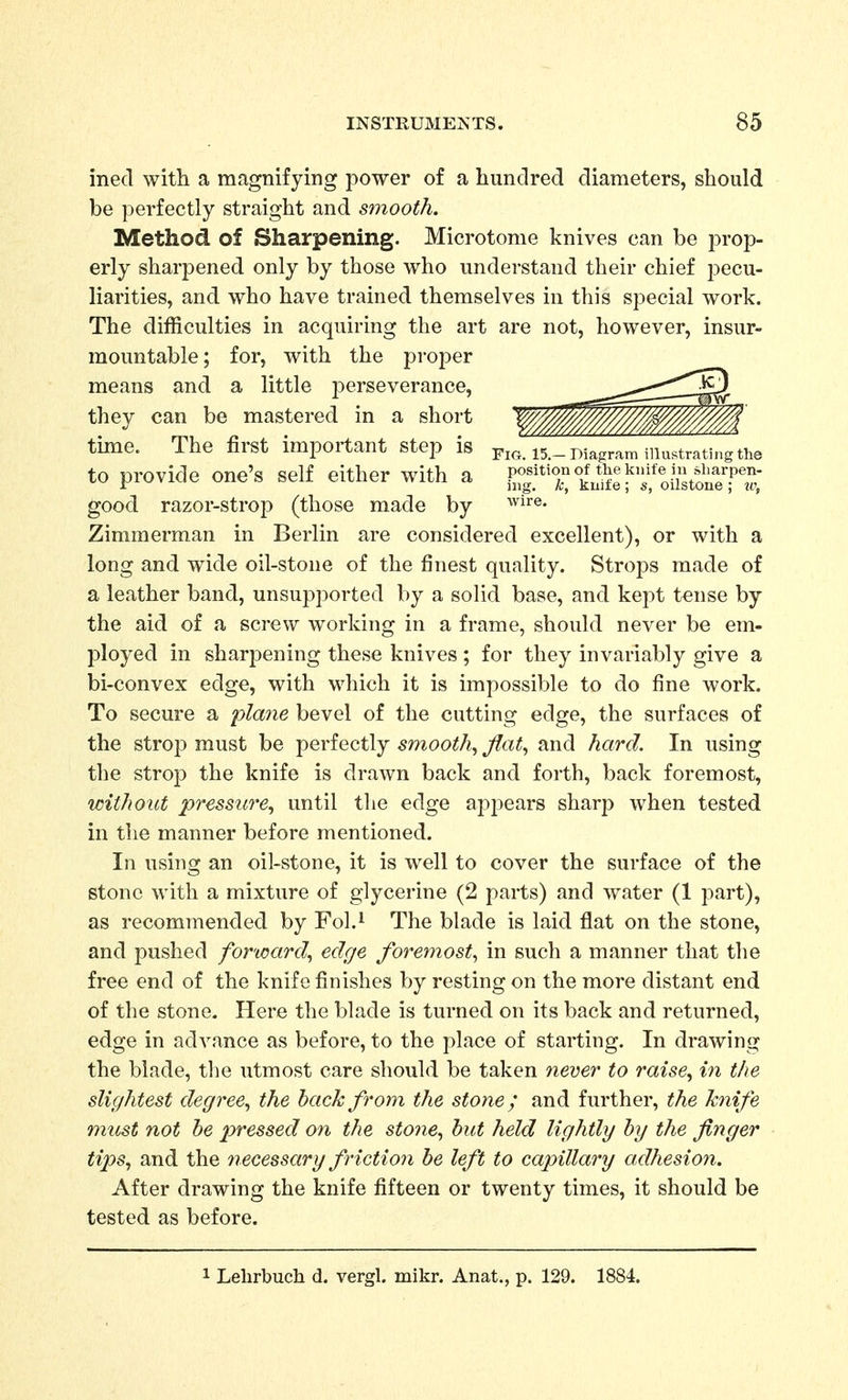 ined with a magnifying power of a hundred diameters, should be perfectly straight and smooth. Method of Sharpening. Microtome knives can be prop- erly sharpened only by those who understand their chief pecu- liarities, and who have trained themselves in this special work. The difficulties in acquiring the art are not, however, insur- mountable; for, with the proper means and a little perseverance, they can be mastered in a short tune. The first important step is figTTT-Diagram illustrating the to provide one's self either with a SJ^*^') ^^^Je ft*'oiit'^^^^^^^^ good razor-strop (those made by ^^i^®- Zimmerman in Berlin are considered excellent), or with a long and wide oil-stone of the finest quality. Strops made of a leather band, unsupported by a solid base, and kept tense by the aid of a screw working in a frame, should never be em- jDloyed in sharpening these knives ; for they invariably give a bi-convex edge, with which it is impossible to do fine work. To secure a plane bevel of the cutting edge, the surfaces of the strop must be perfectly smooth^ fla% and hard. In using the strop the knife is drawn back and forth, back foremost, without pressure.^ until the edge appears sharp when tested in the manner before mentioned. In using an oil-stone, it is well to cover the surface of the stone with a mixture of glycerine (2 parts) and water (1 part), as recommended by Fol.^ The blade is laid flat on the stone, and pushed forward., edge foremost., in such a manner that the free end of the knife finishes by resting on the more distant end of the stone. Here the blade is turned on its back and returned, edge in advance as before, to the place of starting. In drawing the blade, the utmost care should be taken 7iemr to raise., i7i the slightest degree., the back from the stone; and further, the knife must not he pressed on the stone., hut held lightly hy the finger tips., and the 7iecessary friction he left to capillary adhesion. After drawing the knife fifteen or twenty times, it should be tested as before. 1 Lehrbuch d. vergl. mikr. Anat., p. 129. 1884.