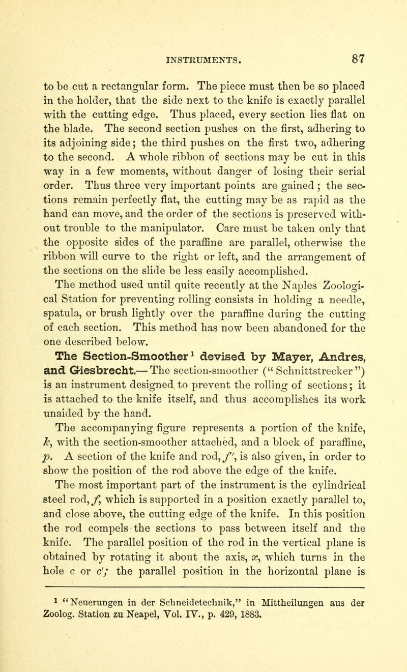 to be cut a rectangular form. The piece must then be so placed in the holder, that the side next to the knife is exactly parallel with the cutting edge. Thus placed, every section lies flat on the blade. The second section pushes on the first, adhering to its adjoining side; the third pushes on the first two, adhering to the second. A whole ribbon of sections may be cut in this way in a few moments, without danger of losing their serial order. Thus three very important points are gained ; the sec- tions remain perfectly flat, the cutting may be as rapid as the hand can move, and the order of the sections is preserved with- out trouble to the manipulator. Care must be taken only that the opposite sides of the parafiine are parallel, otherwise the ribbon will curve to the right or left, and the arrangement of the sections on the slide be less easily accomplished. The method used until quite recently at the Naples Zoologi- cal Station for preventing rolling consists in holding a needle, spatula, or brush lightly over the paraffine during the cutting of each section. This method has now been abandoned for the one described below. The Section-Smoother^ devised by Mayer, Andres, and Giesbrecht.— The section-smoother ( Schnittstrecker ) is an instrument designed to prevent the rolling of sections; it is attached to the knife itself, and thus accomplishes its work unaided by the hand. The accompanying figure represents a portion of the knife, with the section-smoother attached, and a block of parafiine, p. A section of the knife and rod,/', is also given, in order to show the position of the rod above the edge of the knife. The most important part of the instrument is the cylindrical steel rod, /*, which is supported in a position exactly parallel to, and close above, the cutting edge of the knife. In this position the rod compels the sections to pass between itself and the knife. The parallel position of the rod in the vertical plane is obtained by rotating it about the axis, £c, which turns in the hole c or d; the parallel position in the horizontal plane is ^ Neuerungen in der Schneidetechuik, in Mittheilungen aus der Zoolog. Station zu Neapel, Vol. lY., p. 429, 1883.