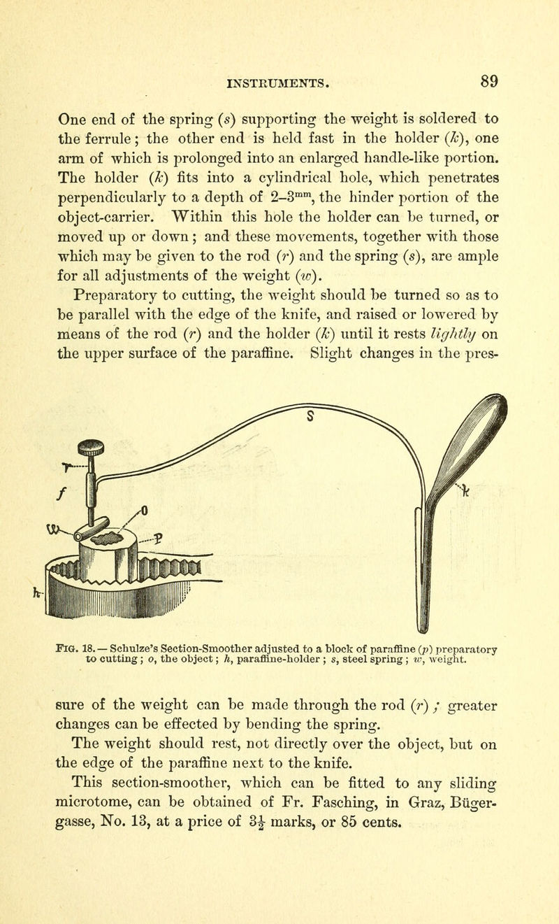 One end of the spring (s) supporting the weight is soldered to the ferrule; the other end is held fast in the holder (k), one arm of which is prolonged into an enlarged handle-like portion. The holder (k) fits into a cylindrical hole, which penetrates perpendicularly to a depth of 2-3™, the hinder portion of the object-carrier. Within this hole the holder can be turned, or moved up or down; and these movements, together with those which may be given to the rod (r) and the spring (s), are ample for all adjustments of the weight (id). Preparatory to cutting, the weight should be turned so as to be parallel with the edge of the knife, and raised or lowered by means of the rod (r) and the holder (k) until it rests lightly on the upper surface of the paraffine. Slight changes in the pres- FlG. 18. — Schulze's Section-Smoother adjusted to a block of paraffine {p) preparatory to cutting; o, the object; h, paraffine-holder ; s, steel spring; weight. sure of the weight can be made through the rod (r) / greater changes can be effected by bending the spring. The weight should rest, not directly over the object, but on the edge of the paraffine next to the knife. This section-smoother, which can be fitted to any sliding microtome, can be obtained of Fr. Fasching, in Graz, Biiger- gasse, No. 13, at a price of 2>\ marks, or 85 cents.