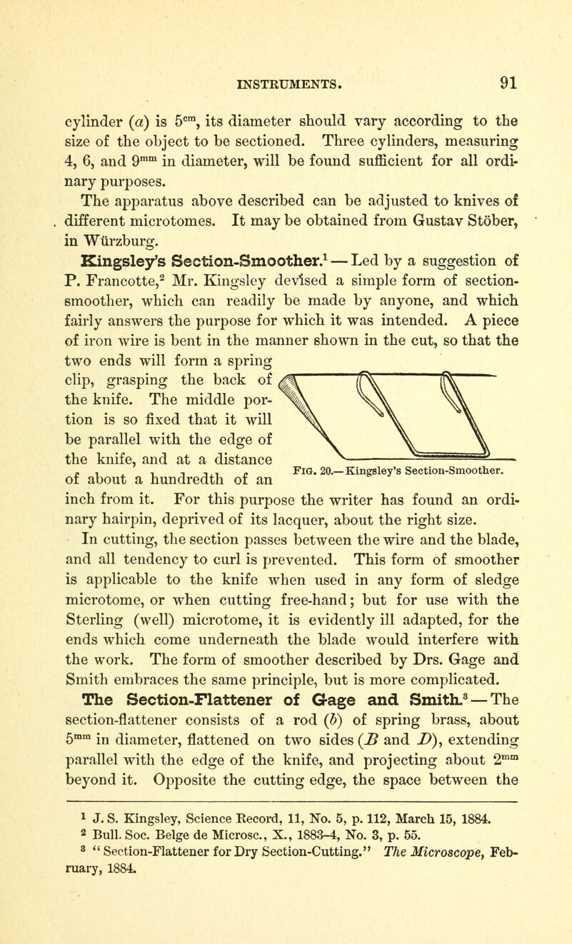 cylinder (a) is 5*^™, its diameter should vary according to the size of the object to be sectioned. Three cylinders, measuring 4, 6, and 9°' in diameter, will be found sufficient for all ordi- nary purposes. The apparatus above described can be adjusted to knives of different microtomes. It may be obtained from Gustav Stober, in Wtirzburg. Kingsley's Section-Smoother.^ — Led by a suggestion of P. Francotte,^ Mr. Kingsley devised a simple form of section- smoother, which can readily be made by anyone, and which fairly answers the purpose for which it was intended. A piece of iron wire is bent in the manner shown in the cut, so that the two ends will form a spring clip, grasping the back of the knife. The middle por- tion is so fixed that it will be parallel with the edge of the knife, and at a distance „ , ^ , T T.i p Fig, 20.—Kingsley's Section-Smoother. oi about a hundredth oi an inch from it. For this purpose the writer has found an ordi- nary hairpin, deprived of its lacquer, about the right size. In cutting, the section passes between the wire and the blade, and all tendency to curl is prevented. This form of smoother is applicable to the knife when used in any form of sledge microtome, or when cutting free-hand; but for use with the Sterling (well) microtome, it is evidently ill adapted, for the ends which come underneath the blade would interfere with the work. The form of smoother described by Drs. Gage and Smith embraces the same principle, but is more complicated. The Section-Flattener of Gage and Smith.^ — The section-flattener consists of a rod (b) of spring brass, about 5mm diameter, flattened on two sides (-5 and D), extending parallel with the edge of the knife, and projecting about 2 beyond it. Opposite the cutting edge, the space between the 1 J. S. Kingsley, Science Record, 11, No. 5, p. 112, March 15, 1884. 2 Bull. Soc. Beige de Microsc, X., 1883-4, No. 3, p. 55. 3 *' Section-Flattener for Dry Section-Cutting. The Microscope, Feb- ruary, 1884