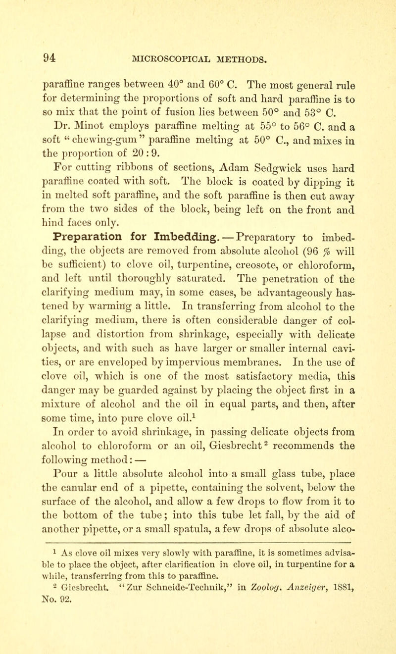 paraffine ranges between 40° and 60° C. The most general rule for determining the proportions of soft and hard paraffine is to so mix that the point of fusion lies between 50° and 53° C. Dr. Minot employs paraffine melting at 55° to 56° C. and a soft  chewing-gum  paraffine melting at 50° C, and mixes iu the proportion of 20 : 9. For cutting ribbons of sections, Adam Sedgwick uses hard paraffine coated with soft. The block is coated by dipping it in melted soft paraffine, and the soft paraffine is then cut away from the two sides of the block, being left on the front and hind faces only. Preparation for Imbedding. — Preparatory to imbed- ding, the objects are removed from absolute alcohol (96 % will be sufficient) to clove oil, turpentine, creosote, or chloroform, and left until thoroughly saturated. The penetration of the clarifying medium may, in some cases, be advantageously has- tened by warming a little. In transferring from alcohol to the clarifying medium, there is often considerable danger of col- lapse and distortion from shrinkage, especially with delicate objects, and with such as have larger or smaller internal cavi- ties, or are enveloped by impervious membranes. In the use of clove oil, which is one of the most satisfactory media, this danger may be guarded against by placing the object first in a mixture of alcohol and the oil in equal parts, and then, after some time, into pure clove oil.^ In order to avoid shrinkage, in passing delicate objects from alcohol to chloroform or an oil, Giesbrecht^ recommends the following method: — Pour a little absolute alcohol into a small glass tube, i)lace the canular end of a pipette, containing the solvent, below the surface of the alcohol, and allow a few drops to flow from it to the bottom of the tube; into this tube let fall, by the aid of another pipette, or a small spatula, a few drops of absolute alco- 1 As clove oil mixes very slowly with paraffine, it is sometimes advisa- ble to place the object, after clarification in clove oil, in turpentine for a while, transferring from this to paraffine. 2 Giesbrecht. Zur Schneide-Technik, in Zoolog. Anzciger, 1S81, No. 92.