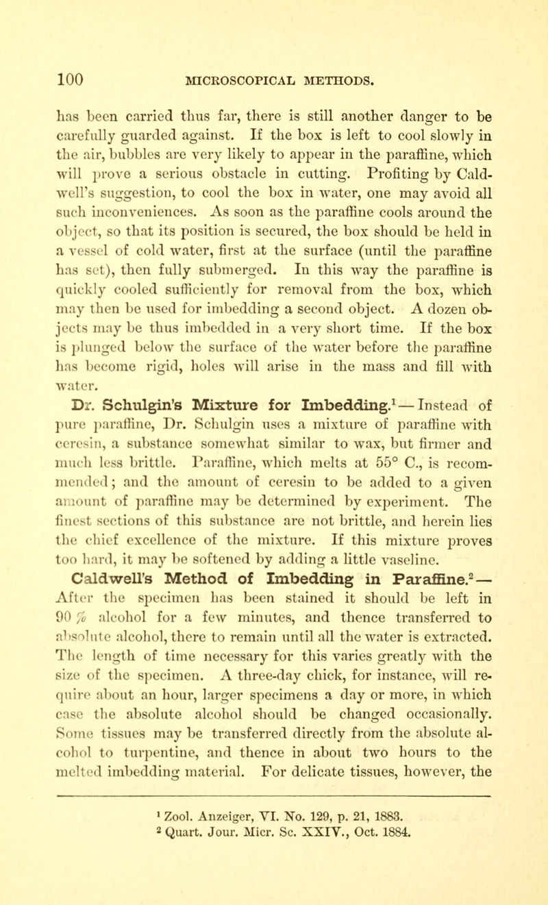 has been carried thus far, there is still another danger to be carefully guarded against. If the box is left to cool slowly in the air, bubbles are very likely to appear in the paraffine, which will prove a serious obstacle in cutting. Profiting by Cald- well's suggestion, to cool the box in water, one may avoid all such inconveniences. As soon as the paraffine cools around the object, so that its position is secured, the box should be held in a vessel of cold water, first at the surface (until the paraffine has set), then fully submerged. In this way the paraffine is quickly cooled sufficiently for removal from the box, which may then be used for imbedding a second object. A dozen ob- jects may be thus imbedded in a very short time. If the box is plunged below the surface of the water before the paraffine has become rigid, holes will arise in the mass and fill with water. Dr. Schulgin's Mixture for Imbedding.^ — Instead of pure paratline. Dr. Schulgin uses a mixture of paraffine with ceresin, a substance somewhat similar to wax, but firmer and much less brittle. Paraffine, which melts at 55° C, is recom- mended ; and the amount of ceresin to be added to a given amount of paraffine may be determined by experiment. The finest sections of this substance are not brittle, and herein lies the chief excellence of the mixture. If this mixture proves too hard, it may be softened by adding a little vaseline. Caldwell's Method of Imbedding in Paraffine.^ — After the specimen has been stained it should be left in 90 '/o alcohol for a few minutes, and thence transferred to absolute alcohol, there to remain until all the water is extracted. The length of time necessary for this varies greatly with the size of the specimen. A three-day chick, for instance, will re- quire al)out an hour, larger specimens a day or more, in which case the absolute alcohol should be changed occasionally. Some tissues may be transferred directly from the absolute al- cohol to turpentine, and thence in about two hours to the melted imbedding material. For delicate tissues, however, the ' Zool. Anzeiger, VI. No. 129, p. 21, 1883. 2 Quart. Jour. Micr. Sc. XXIY., Oct. 1884.