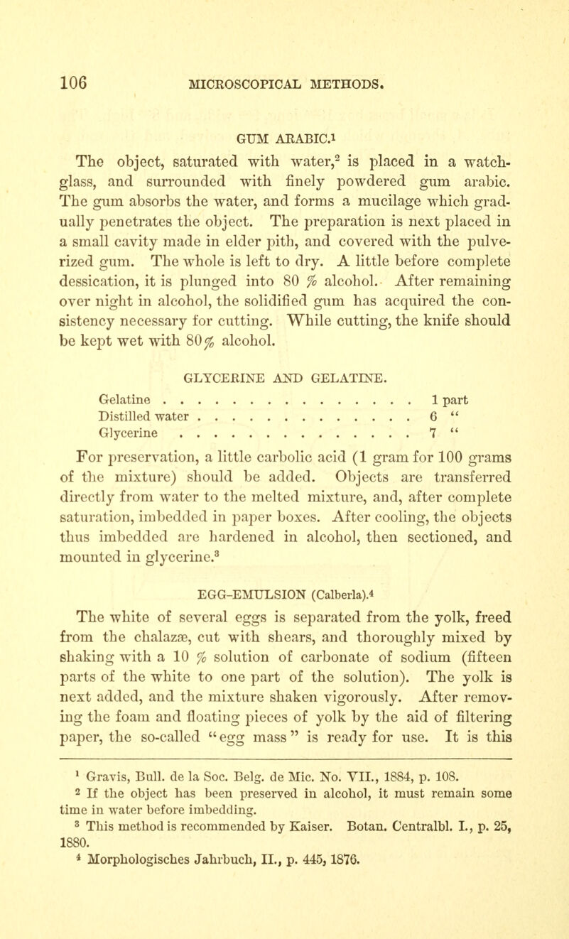 GUM AEABIC.i The object, saturated with water,^ is placed in a watch- glass, and surrounded with finely powdered gum arabic. The gum absorbs the water, and forms a mucilage which grad- ually penetrates the object. The preparation is next placed in a small cavity made in elder pith, and covered with the pulve- rized gum. The whole is left to dry. A little before complete dessication, it is plunged into 80 % alcohol. After remaining over night in alcohol, the solidified gum has acquired the con- sistency necessary for cutting. While cutting, the knife should be kept wet with 80^ alcohol. For preservation, a little carbolic acid (1 gram for 100 grams of the mixture) should be added. Objects are transferred directly from water to the melted mixture, and, after complete saturation, imbedded in paper boxes. After cooling, the objects thus imbedded are liardened in alcohol, then sectioned, and mounted in glycerine.^ The white of several eggs is separated from the yolk, freed from the chalazae, cut with shears, and thoroughly mixed by shaking with a 10 % solution of carbonate of sodium (fifteen parts of the white to one part of the solution). The yolk is next added, and the mixture shaken vigorously. After remov- ing the foam and floating pieces of yolk by the aid of filtering paper, the so-called  egg mass is ready for use. It is this » Gravis, Bull, de la Soc. Belg. de Mic. No. VII., 1884, p. 108. 2 If the object has been preserved in alcohol, it must remain some time in water before imbedding. 3 This method is recommended by Kaiser. Botan. Centralbl. I., p. 25, 1880. * Morphologisches Jahrbueb, II., p. 445, 1876. GLYCEHINE AND GELATINE. Gelatine . . Distilled water Glycerine 1 part 6 7  EGG-EMULSION (Calberla).4