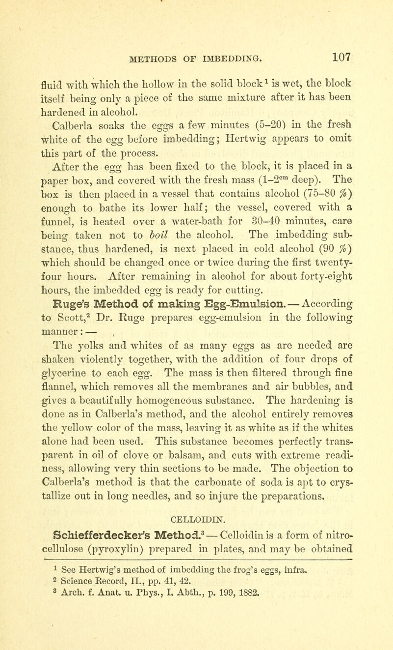 fluid with which the hollow in the solid block ^ is wet, the block itself being only a piece of the same mixture after it has been hardened in alcohol. Calberla soaks the eggs a few minutes (5-20) in the fresh white of the egg before imbedding; Hertwig appears to omit this part of the process. After the egg has been fixed to the block, it is placed in a paper box, and covered with the fresh mass (1-2°°^ deep). The box is then placed in a vessel that contains alcohol (75-80 fo) enough to bathe its lower half; the vessel, covered with a funnel, is heated over a water-bath for 30-40 minutes, care being taken not to boil the alcohol. The imbedding sub- stance, thus hardened, is next placed in cold alcohol (90 fo) which should be changed once or twice during the first twenty- four hours. After remaining in alcohol for about forty-eight hours, the imbedded egg is ready for cutting. Ruge's Method of making Egg-Emulsion. — According to Scott,^ Dr. Ruge j^repares egg-emulsion in the following manner: — The yolks and whites of as many eggs as are needed are shaken violently together, with the addition of four drops of glycerine to each egg. The mass is then filtered through fine flannel, which removes all the membranes and air bubbles, and gives a beautifully homogeneous substance. The hardening is done as in Calberla's method, and the alcohol entirely removes the yellow color of the mass, leaving it as white as if the whites alone had been used. This substance becomes perfectly trans- parent in oil of clove or balsam, and cuts with extreme readi- ness, allowing very thin sections to be made. The objection to Calberla's method is that the carbonate of soda is apt to crys- tallize out in long needles, and so injure the preiDarations. CELLOIDIN. Bchiefferdecker's Method.^ — Celloidin is a form of nitro- cellulose (pyroxylin) j^repared in j)lates, and may be obtained 1 See Hertwig's method of imbedding the frog's eggs, infra. 2 Science Kecord, II., pp. 41, 42. s Arch. f. Anat. u. Phys., I. Abth., p. 199, 1882.