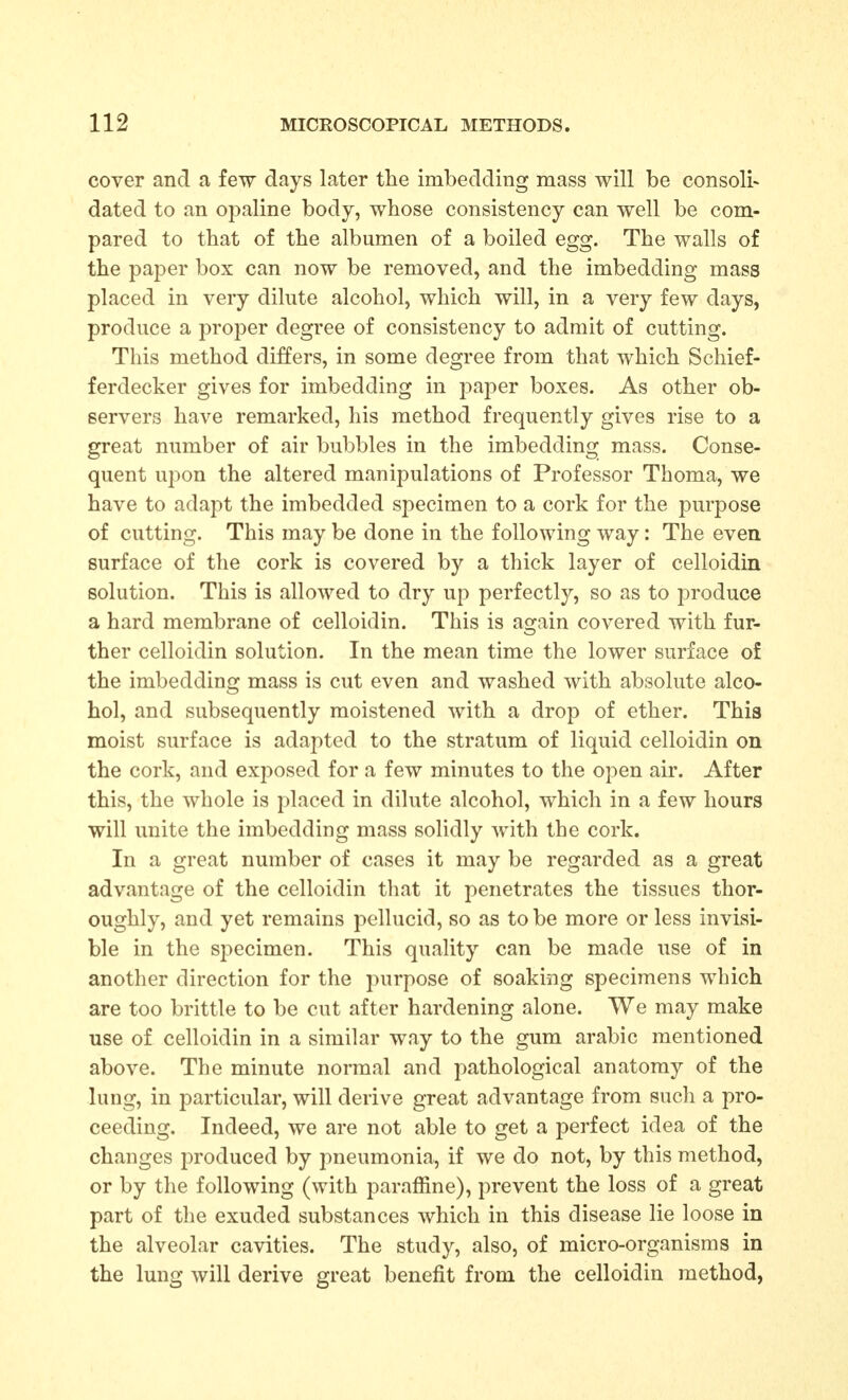 cover and a few days later the imbedding mass will be consoli- dated to an opaline body, whose consistency can well be com- pared to that of the albumen of a boiled egg. The walls of the paper box can now be removed, and the imbedding mass placed in very dilute alcohol, which will, in a very few days, produce a proper degree of consistency to admit of cutting. This method differs, in some degree from that which Schief- ferdecker gives for imbedding in j^aper boxes. As other ob- servers have remarked, his method frequently gives rise to a great number of air bubbles in the imbedding mass. Conse- quent upon the altered manipulations of Professor Thoma, we have to adapt the imbedded specimen to a cork for the purpose of cutting. This may be done in the following way: The even surface of the cork is covered by a thick layer of celloidin solution. This is allowed to dry up perfectly, so as to produce a hard membrane of celloidin. This is again covered with fur- ther celloidin solution. In the mean time the lower surface of the imbedding mass is cut even and washed with absolute alco- hol, and subsequently moistened with a drop of ether. This moist surface is adapted to the stratum of liquid celloidin on the cork, and exposed for a few minutes to the open air. After this, the whole is placed in dilute alcohol, which in a few hours will unite the imbedding mass solidly with the cork. In a great number of cases it may be regarded as a great advantage of the celloidin that it penetrates the tissues thor- oughly, and yet remains pellucid, so as to be more or less invisi- ble in the specimen. This quality can be made use of in another direction for the purpose of soaking specimens which are too brittle to be cut after hardening alone. We may make use of celloidin in a similar way to the gum arable mentioned above. The minute normal and pathological anatomy of the lung, in particular, will derive great advantage from sucli a pro- ceeding. Indeed, we are not able to get a perfect idea of the changes produced by pneumonia, if we do not, by this method, or by the following (with paraffine), prevent the loss of a great part of the exuded substances which in this disease lie loose in the alveolar cavities. The study, also, of micro-organisms in the lung will derive great benefit from the celloidin method,