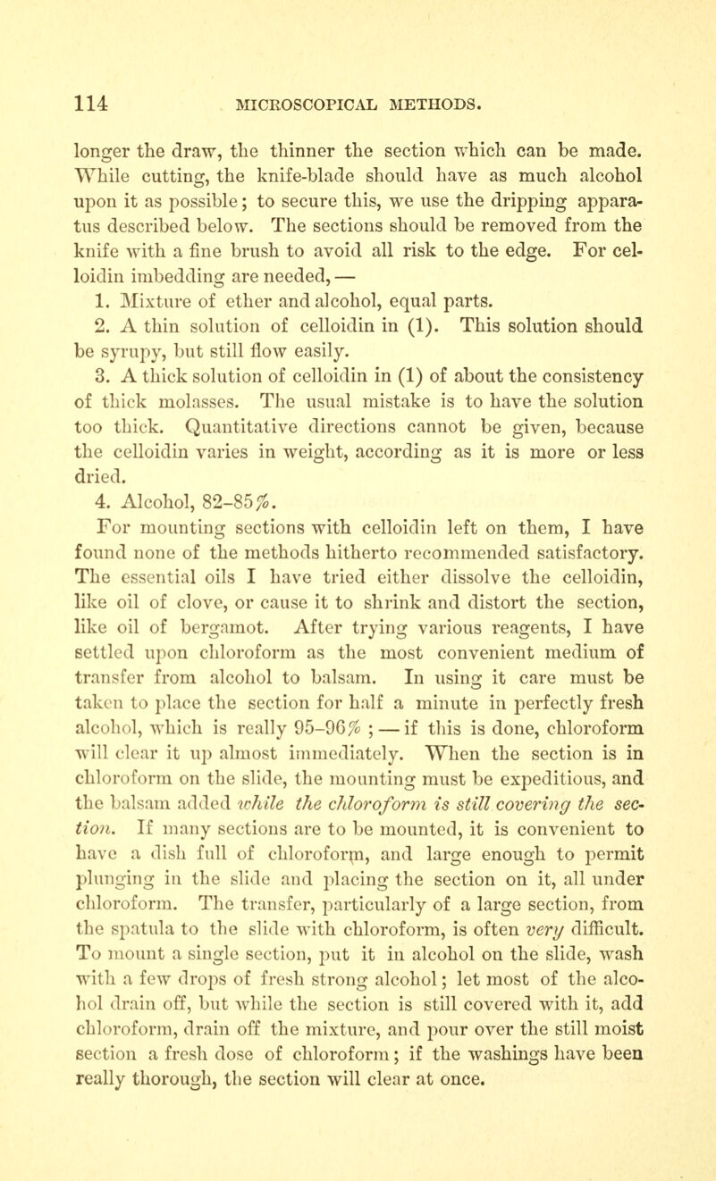 longer the draw, the thinner the section which can be made. While cutting, the knife-blade should have as much alcohol upon it as possible; to secure this, we use the dripping appara- tus described below. The sections should be removed from the knife with a fine brush to avoid all risk to the edge. For cel- loidin imbedding are needed, — 1. Mixture of ether and alcohol, equal parts. 2. A thin solution of celloidin in (1). This solution should be syrupy, but still flow easily. 3. A thick solution of celloidin in (1) of about the consistency of thick molasses. The usual mistake is to have the solution too thick. Quantitative directions cannot be given, because the celloidin varies in weight, according as it is more or less dried. 4. Alcohol, S2-S5 fo. For mounting sections with celloidin left on them, I have found none of the methods hitherto recommended satisfactory. The essential oils I have tried either dissolve the celloidin, like oil of clove, or cause it to shrink and distort the section, like oil of bergamot. After trying various reagents, I have settled upon chloroform as the most convenient medium of transfer from alcohol to balsam. In using it care must be taken to place the section for half a minute in perfectly fresh alcohol, which is really 95-96% ; — if this is done, chloroform will clear it up almost immediately. When the section is in chloroform on the slide, the mounting must be expeditious, and the balsam added ichile the chloroform is still covering the sec- tion. If many sections are to be mounted, it is convenient to have a dish full of chloroform, and large enough to i:)ermit plunging in the slide and placing the section on it, all under chloroform. The transfer, particularly of a large section, from the spatula to the slide with chloroform, is often very difficult. To mount a single section, ^wX it in alcohol on the slide, wash with a few drops of fresh strong alcohol; let most of the alco- hol drain off, but while the section is still covered with it, add chloroform, drain off the mixture, and pour over the still moist section a fresh dose of chloroform; if the washings have been really thorough, the section will clear at once.