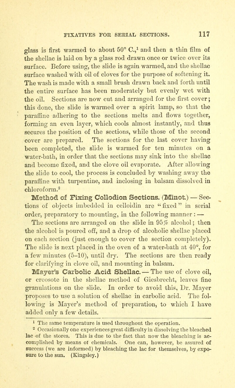 glass is first warmed to about 50° C.,^ and then a thin film of the shellac is laid on by a glass rod drawn once or twice over its surface. Before using, the slide is again warmed, and the shellac surface washed with oil of cloves for the purpose of softening it. The wash is made with a small brush drawn back and forth until the entire surface has been moderately but evenly wet with the oil. Sections are now cut and arranged for the first cover; this done, the slide is warmed over a spirit lamp, so that the paraffine adhering to the sections melts and flows together, forming an even layer, which cools almost instantly, and thus secures the position of the sections, while those of the second cover are prepared. The sections for the last cover having been completed, the slide is warmed for ten minutes on a water-bath, in order that the sections may sink into the shellac and become fixed, and the clove oil evaporate. After allowing the slide to cool, the process is concluded by washing away the parafiine with turpentine, and inclosing in balsam dissolved in chloroform.^ Method of Fixing Collodion Sections. (Minot.) — Sec- tions of objects imbedded in celloidin are fixed in serial order, preparatory to mounting, in the following manner : — The sections are arranged on the slide in 95% alcohol; then the alcohol is poured off, and a drop of alcoholic shellac placed on each section (just enough to cover the section completely). The slide is next placed in the oven of a water-bath at 40°, for a few minutes (5-10), until dry. The sections are then ready for clarifying in clove oil, and mounting in balsam. Mayer's Carbolic Acid Shellac. — The use of clove oil, or creosote in the shellac method of Giesbrecht, leaves fine granulations on the slide. In order to avoid this, Dr. Mayer proposes to use a solution of shellac in carbolic acid. The fol- lowing is Mayer's method of preparation, to which I have added only a few details. ^ The same temperature is used throughout the operation. 2 Occasionally one experiences great difficulty in dissolving the bleached lac of the stores. This is due to the fact that now the bleaching is ac- complished by means of chemicals. One can, however, be assured of success (we are informed) by bleaching the lac for themselves, by expo- sure to the sun. (Kingsley.)