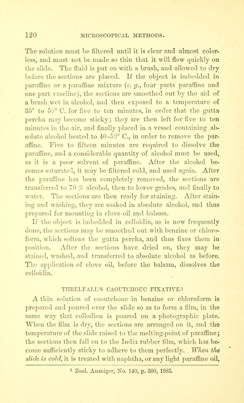 The solution must be filtered until it is clear and almost color- less, and must not be made so thin that it will flow quickly on the slide. The fluid is put on with a brush, and allowed to dry- before the sections are placed. If the object is imbedded in paraffine or a parafline mixture (e. g., four parts paraffine and one part vaseUne), the sections are smoothed out by the aid of a brush wet in alcohol, and then exposed to a temperatui-e of 35° to 50° C. for five to ton minutes, in order that the gutta percha may become sticky; they are then left for five to ten minutes in the air, and finally placed in a vessel containing ab- solute alcohol heated to 40-50° C, in order to remove the par- afline. Five to fifteen minutes are required to dissolve the parafline, and a considerable quantity of alcohol must be used, as it is a poor solvent of paraffine. After the alcohol be- comes saturated, it may be filtered cold, and used again. After the parafline has been completely removed, the sections are transferred to 70 % alcohol, then to lower grades, and finally to water. The sections are then ready for staining. After stain- ing and washing, they are soaked in absolute alcohol, and thus prepared for mounting in clove oil and balsam. If the object is imbedded in celloidin, as is now frequently done, the sections may be smoothed out w^ith benzine or chloro- form, which softens the gutta percha, and thus fixes them in position. After the sections have dried on, they may be stained, washed, and transferred to absolute alcohol as before. The application of clove oil, before the balsam, dissolves the celloidin. THUELFALL'S CAOUTCHOUC FIXATIVE.i A thin solution of caoutchouc in benzine or chloroform is prepared and 2:)0ured over the slide so as to form a film, in the same way that collodion is i:>oured on a photographic plate. When the film is dry, the sections are arranged on it, and the temperature of the slide raised to tlie melting-])oint of parafline; the sections then fall on to the India rubber film, which has be- come sufficiently sticky to adhere to tliem perfectly. When the slide is cold, it is treated witli naphtha, or any light paraffine oil, 1 Zool. Anzeigcr, No. UO, p. 300, 1883.