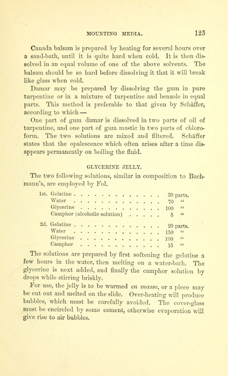 Canada balsam is prepared by heating for several hours over a sand-bath, until it is quite hard when cold. It is then dis- solved in an equal volume of one of the above solvents. The balsam should be so hard before dissolving it that it will break like glass when cold. Damar may be prepared by dissolving the gum in pure turpentine or in a mixture of turpentine and benzole in equal parts. This method is preferable to that given by Schaffer, according to which — One part of gum damar is dissolved in two parts of oil of turpentine, and one part of gum mastic in two parts of chloro- form. The two solutions are mixed and filtered. Schaffer states that the opalescence which often arises after a time dis- appears permanently on boiling the fluid. GLYCERINE JELLY. The two following solutions, similar in composition to Bach- mann's, are employed by Fol. 1st. Gelatine , . . . 30 parts. Water 70 Glycerine 100  Camphor (alcoholic solution) 5  2d. Gelatine 20 parts. Water ^ ^ 150 '« Glycerine 100  Camphor 15  The solutions are prepared by first softening the gelatine a few hours in the water, then melting on a water-bath. The glycerine is next added, and finally the camphor solution by drops while stirring briskly. For use, the jelly is to be warmed en masse, or a piece may be cut out and melted on the slide. Over-heating will produce bubbles, which must be carefully avoided. The cover-fjlass must be encircled by some cement, otherwise evaporation will give rise to air bubbles.