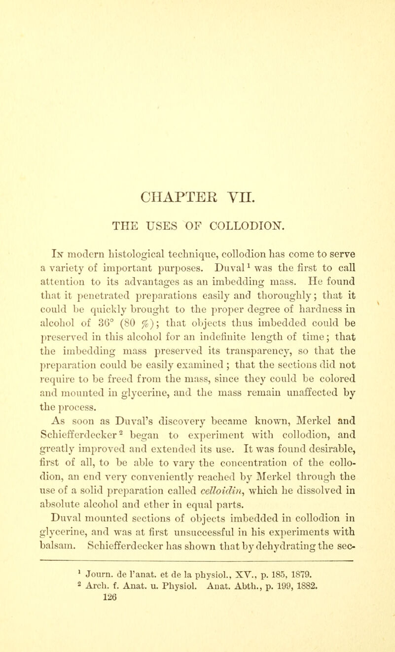 THE USES OF COLLODION, In modern histological technique, collodion has come to serve a variety of important pm-poses. Duval ^ was the first to call attention to its advantages as an imbedding mass. He found that it penetrated preparations easily and thoroughly; that it could be quickly brought to the proper degree of hardness in alcohol of 36° (80 %); that objects thus imbedded could be ]ireserved in this alcohol for an indefinite length of time; that the imbedding mass preserved its transparency, so that the preparation could be easily examined ; that the sections did not requh-e to be freed from the mass, since they could be colored and mounted in glycerine, and the mass remain unaffected by the pro{;ess. As soon as Duval's discovery became known, Merkel and Schiefferdecker ^ began to experiment with collodion, and greatly improved and extended its use. It was found desirable, first of all, to be able to vary the concentration of the collo- dion, an end very conveniently reached by Merkel through the use of a solid preparation called celloidin^ which he dissolved in absolute alcoliol and ether in equal parts. Duval mounted sections of objects imbedded in collodion in glycerine, and was at first unsuccessful in his experiments with balsam. Schiefferdecker has shown that by dehydrating the sec- * Journ. de I'anat. et de la physio!., XV., p. 185, 1879. 2 Arch. f. Anat. u. Physiol. Anat. Abth., p. 199, 1882.