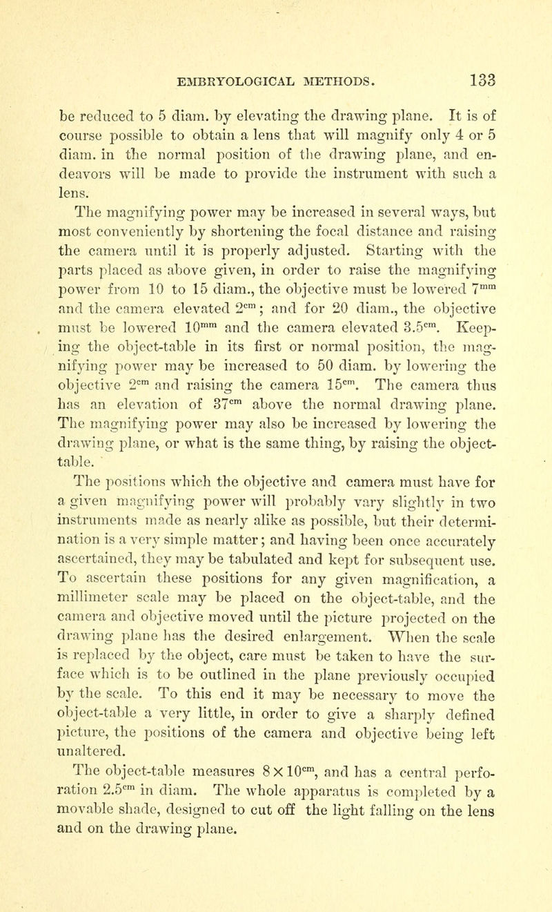 be reduced to 5 diam. by elevating the drawing jolane. It is of course possible to obtain a lens that will magnify only 4 or 5 diam. in the normal position of tlie drawing jolane, and en- deavors will be made to provide the instrument with such a lens. The magnifying power may be increased in several ways, but most conveniently by shortening the focal distance and raising the camera until it is properly adjusted. Starting with the parts placed as above given, in order to raise the magnifying power from 10 to 15 diam., the objective must be lowered 7^ and the camera elevated 2'^'; and for 20 diam., the objective must be lowered 10™ and tlie camera elevated S.S'^™. Keep- ing the object-table in its first or normal position, the mag- nifying power may be increased to 50 diam. by lowering the objective 2^ and raising the camera 15'^'. The camera thus has an elevation of 37*'' above the normal drawing plane. The magnifying power may also be increased by lowering the drawing plane, or what is the same thing, by raising the object- table. The positions which the objective and camera must have for a given mngnifying power will probably vary slightl}' in two instruments made as nearly alike as possible, but their determi- nation is a very simple matter; and having been once accurately ascertained, they may be tabulated and kept for subsequent use. To ascertain these positions for any given magnification, a millimeter scale may be placed on the object-table, and the camera and objective moved until the picture projected on the drawing plane lias the desired enlargement. When the scale is replaced by the object, care must be taken to have the sur- face which is to be outlined in the plane previously occupied by the scale. To this end it may be necessary to move the object-table a very little, in order to give a sharply defined picture, the positions of the camera and objective being left unaltered. The object-table measures 8 X lO*'', and has a central perfo- ration 2.5*=^ in diam. The whole apparatus is completed by a movable shade, designed to cut off the light falling on the lens and on the drawing plane.