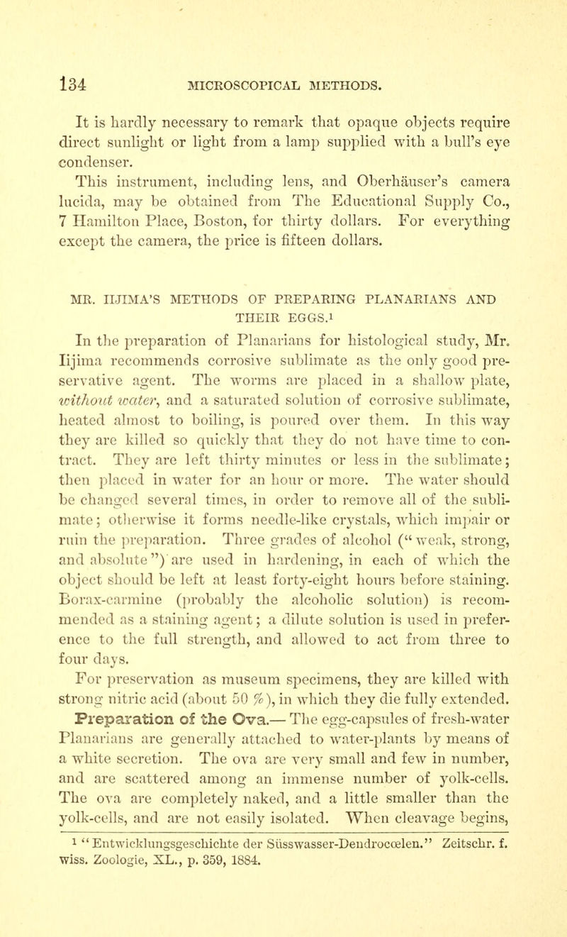 It is hardly necessary to remark that opaque objects require direct sunlight or light from a lamp supplied with a bull's eye condenser. This instrument, including lens, and Oberhauser's camera lucida, may be obtained from The Educational Supply Co., 7 Hamilton Place, Boston, for thirty dollars. For everything except the camera, the price is fifteen dollars. MR. IIJIMA'S METHODS OF PREPARING PLANARIANS AND THEIR EGGS.i In the preparation of Planarians for histological study, Mr. lijima recommends corrosive sublimate as the only good pre- servative agent. The worms are placed in a shallow plate, without icater, and a saturated solution of corrosive sublimate, heated almost to boiling, is poured over them. In this way they are killed so quickly that they do not have time to con- tract. They are left thirty minutes or less in the sublimate; then placed in water for an hour or more. The water should be changed several times, in order to remove all of the subli- mate ; otherwise it forms needle-like crystals, which impair or rain the preparation. Three grades of alcohol (vreak, strong, and absolute) are used in hardening, in each of which the object should be left at least forty-eight hours before staining. Borax-carmine (probably the alcoholic solution) is recom- mended as a staining agent; a dilute solution is used in jDrefer- ence to the full strength, and allowed to act from three to four days. For preservation as museum sj^ecimens, they are killed with strong nitric acid (about 50 %), in which they die fully extended. Preparation of the Ova.— The egg-capsules of fresh-water Planarians are generally attached to water-plants by means of a white secretion. The ova are very small and few in number, and are scattered among an immense number of yolk-cells. The ova are completely naked, and a little smaller than the yolk-cells, and are not easily isolated. When cleavage begins, 1  Entwickkmgsgescbichte der Siisswasser-Deudrocoelen. Zeitsclir. f. Wiss. Zoologie, XL., p. 359, 1884.