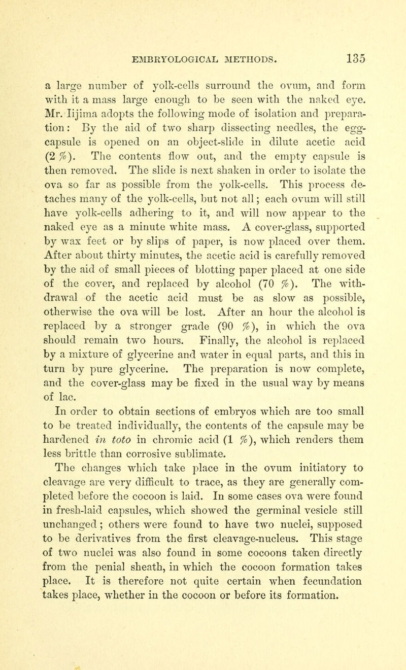a large number of yolk-cells surround tlie ovum, and form with it a mass large enough to be seen with the naked eye. Mr. lijima adopts the foUoAving mode of isolation and prepara- tion: By the aid of two sharp dissecting needles, the egg- capsule is opened on an object-slide in dilute acetic acid (2 The contents flow out, and the empty capsule is then removed. The slide is next shaken in order to isolate the ova so far as possible from the yolk-cells. This process de- taches many of the yolk-cells, but not all; each ovum will still have yolk-cells adhering to it, and will now appear to the naked eye as a minute white mass. A cover-glass, supported by wax feet or by slips of paper, is now placed over them. After about thirty minutes, the acetic acid is carefully removed by the aid of small pieces of blotting paper placed at one side of the cover, and replaced by alcohol (70 %). The with- drawal of the acetic acid must be as slow as possible, otherwise the ova will be lost. After an hour the alcohol is replaced by a stronger grade (90 %), in which the ova should remain two hours. Finally, the alcohol is replaced by a mixture of glycerine and water in equal parts, and this in turn by pure glycerine. The preparation is now complete, and the cover-glass may be fixed in the usual way by means of lac. In order to obtain sections of embryos which are too small to be treated individually, the contents of the capsule may be hardened in toto in chromic acid (1 %), which renders them less brittle than corrosive sublimate. The changes which take place in the ovum initiatory to cleavage are very difficult to trace, as they are generally com- pleted before the cocoon is laid. In some cases ova were found in fresh-laid capsules, which showed the germinal vesicle still unchanged; others were found to have two nuclei, supposed to be derivatives from the first cleavage-nucleus. This stage of two nuclei was also found in some cocoons taken directly from the penial sheath, in which the cocoon formation takes place. It is therefore not quite certain when fecundation takes place, whether in the cocoon or before its formation.