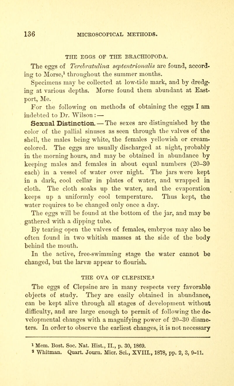 THE EGGS OF THE BRACHIOPODA. The eggs of Terehratulina septentrionalis are found, accord- ing to Morse,^ throughout the summer months. Specimens may be collected at low-tide mark, and by dredg- ing at various depths. Morse found them abundant at East- port, Me. For the following on methods of obtaining the eggs I am indebted to Dr. Wilson : — Sexual Distinction. — The sexes are distinguished by the color of the pallial sinuses as seen through the valves of the shell, the males being white, the females yellowish or cream- colored. The eggs are usually discharged at night, probably in the morning hours, and may be obtained in abundance by keeping males and females in about equal numbers (20-30 each) in a vessel of water over night. The jars were kept in a dark, cool cellar in plates of water, and wrapped in cloth. The cloth soaks up the water, and the evaporation keeps up a uniformly cool temperature. Thus kept, the water requires to be changed only once a day. The eggs will be found at the bottom of the jar, and may be gathered with a dipping tube. By tearing open the valves of females, embryos may also be often found in two whitish masses at the side of the body behind the mouth. In the active, free-swimming stage the water cannot be changed, but the larva3 appear to flourish. THE OVA OF CLEPSINE.2 The eggs of Clepsine are in many respects very favorable objects of study. They are easily obtained in abundance, can be kept alive through all stages of development without difficulty, and are large enough to permit of following the de- velopmental changes with a magnifying power of 20-30 diame- ters. In order to observe the earliest changes, it is not necessary 1 Mem. Bost. Soc. Nat. Hist., II., p. 30, 1869. a Whitman. Quart. Journ. Micr. Sci., XVIII., 1878, pp. 2, 3, 9-11.