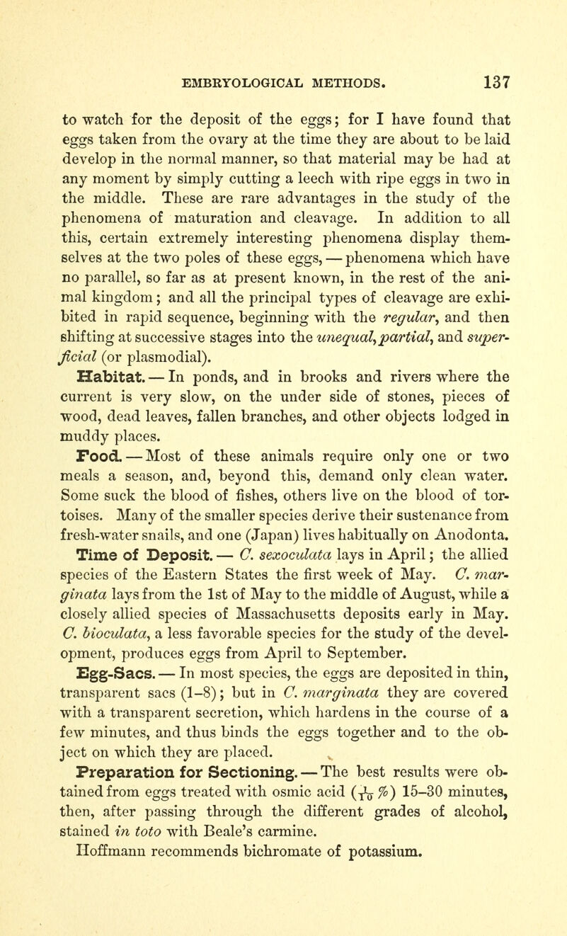 to watch for the deposit of the eggs; for I have found that eggs taken from the ovary at the time they are about to be laid develop in the normal manner, so that material may be had at any moment by simply cutting a leech with ripe eggs in two in the middle. These are rare advantages in the study of the phenomena of maturation and cleavage. In addition to all this, certain extremely interesting phenomena display them- selves at the two poles of these eggs, — phenomena which have no parallel, so far as at present known, in the rest of the ani- mal kingdom; and all the principal types of cleavage are exhi- bited in rapid sequence, beginning with the regular^ and then shifting at successive stages into the unequal^ partial^ and super- Jicial (or plasmodial). Habitat. — In ponds, and in brooks and rivers where the current is very slow, on the under side of stones, pieces of wood, dead leaves, fallen branches, and other objects lodged in muddy places. Food. — Most of these animals require only one or two meals a season, and, beyond this, demand only clean water. Some suck the blood of fishes, others live on the blood of tor- toises. Many of the smaller species derive their sustenance from fresh-water snails, and one (Japan) lives habitually on Anodonta. Time of Deposit. — C. sexoculata lays in April; the allied species of the Eastern States the first week of May. C. maV' ginata lays from the 1st of May to the middle of August, while a closely allied species of Massachusetts deposits early in May. C. hioculata^ a less favorable species for the study of the devel- opment, produces eggs from April to September. Egg-Sacs. — In most species, the eggs are deposited in thin, transparent sacs (1-8); but in C, mar ginata they are covered with a transparent secretion, which hardens in the course of a few minutes, and thus binds the eggs together and to the ob- ject on which they are placed. Preparation for Sectioning. — The best results were ob- tained from eggs treated with osmic acid (^ %) 15-30 minutes, then, after passing through the different grades of alcohol, stained in toto with Beale's carmine. Hoffmann recommends bichromate of potassium.