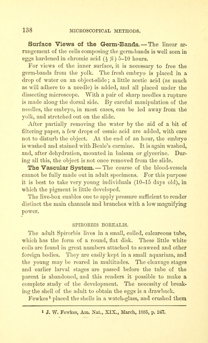 Surface Views of the Germ-Bands. — The linear ar- rangement of the cells composing the germ-bands is well seen in eggs hardened in chromic acid %) 5-10 hours. For views of the inner surface, it is necessary to free the germ-bands from the yolk. The fresh embryo is placed in a drop of water on an object-slide; a little acetic acid (as much as will adhere to a needle) is added, and all placed under the dissecting microscope. With a pair of sharp needles a rupture is made along the dorsal side. By careful manipulation of the needles, the embryo, in most cases, can be led away from the yolk, and stretched out on the slide. After partially removing the water by the aid of a bit of filtering paper, a few drops of osmic acid are added, with care not to disturb the object. At the end of an hour, the embryo is washed and stained with Beale's carmine. It is again washed, and, after dehydration, mounted in balsam or glycerine. Dur- ing all this, the object is not once removed from the slide. The Vascular System. — The course of the blood-vessels cannot be fully made out in adult specimens. For this purpose it is best to take very young individuals (10-15 days old), in which the pigment is little developed. The live-box enables one to apply pressure sufficient to render distinct the main channels and branches with a low magnifying power. SPIEORBIS BOREALIS. The adult Spirorbis lives in a small, coiled, calcareous tube, which has the form of a round, flat disk. These little white coils are found in great numbers attached to seaweed and other foreign bodies. They are easily kept in a small aquarium, and the young may be reared in multitudes. The cleavage stages and earlier larval stages are passed before the tube of the parent is abandoned, and this renders it possible to make a complete study of the development. The necessity of break- ing the shell of the adult to obtain the eggs is a drawback. Fewkes ^ placed the shells in a watch-glass, and crushed them 1 J. W. Fewkes, Am. Nat., XIX., March, 1885, p. 247.