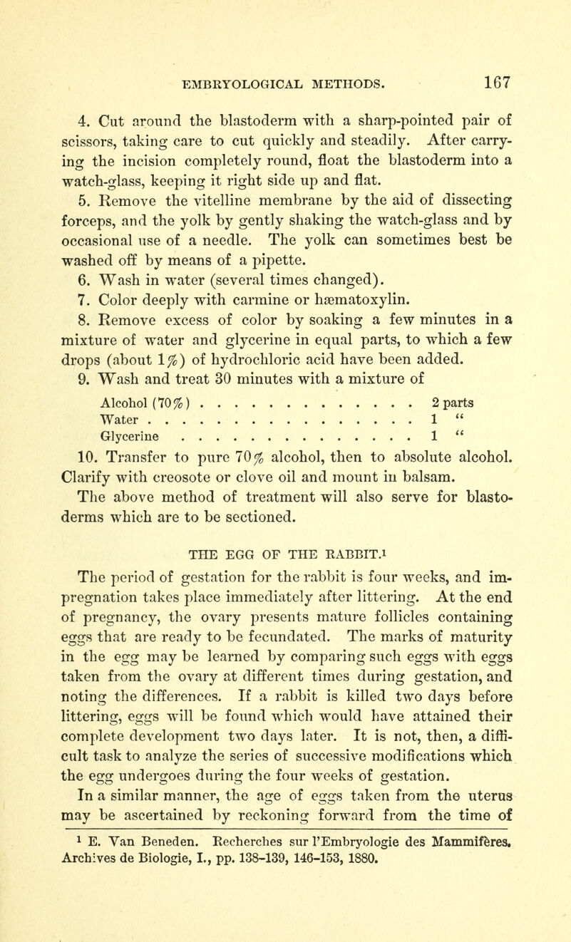 4. Cut around the blastoderm with a sharp-pointed pair of scissors, taking care to cut quickly and steadily. After carry- ing the incision completely round, float the blastoderm into a watch-glass, keeping it right side up and flat. 5. Remove the vitelline membrane by the aid of dissecting forceps, and the yolk by gently shaking the watch-glass and by occasional use of a needle. The yolk can sometimes best be washed off by means of a pipette. 6. Wash in water (several times changed). 7. Color deeply with carmine or haematoxylin. 8. Remove excess of color by soaking a few minutes in a mixture of water and glycerine in equal parts, to which a few drops (about 1%) of hydrochloric acid have been added. 9. Wash and treat 30 minutes with a mixture of Alcohol (70%) 2 parts Water 1  Glycerine 1  10. Transfer to pure 70% alcohol, then to absolute alcohol. Clarify with creosote or clove oil and mount in balsam. The above method of treatment will also serve for blasto- derms which are to be sectioned. THE EGG OF THE RABBIT.i The period of gestation for the rabbit is four weeks, and im- pregnation takes place immediately after littering. At the end of pregnancy, the ovary presents mature follicles containing eggs that are ready to be fecundated. The marks of maturity in the egg may be learned by comparing such eggs with eggs taken from the ovary at different times during gestation, and noting the differences. If a rabbit is killed two days before littering, eggs will be found which would have attained their complete development two days later. It is not, then, a difli- cult task to analyze the series of successive modifications which the egg undergoes during the four weeks of gestation. In a similar manner, the age of eggs taken from the uterus may be ascertained by reckoning forward from the time of 1 E. Yan Beneden. Recherclies sur I'Embryologie des Mammif^res. Archives de Biologie, I., pp. 138-139, 146-153, 1880.