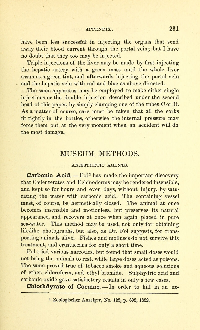 have been less successful in injecting tlie organs that send away their blood current through the portal vein; but I have no doubt that they too may be injected. Triple injections of the liver may be made by first injecting the hepatic artery with a green mass until the whole liver assumes a green tint, and afterwards injecting the portal vein and the hepatic vein with red and blue as above directed. The same apparatus may be employed to make either single injections or the double injection described under the second head of this paper, by simply clamping one of the tubes C or D. As a matter of course, care must be taken that all the corks fit tightly in the bottles, otherwise the internal pressure may force them out at the very moment when an accident will do the most damage. MUSEinVI METHODS. ANESTHETIC AGENTS. Carbonic Acid. — Fol * has made the important discovery that Coelenterates and Echinoderms may be rendered insensible, and kept so for hours and even days, without injury, by satu- rating the water with carbonic acid. The containing vessel must, of course, be hermetically closed. The animal at once becomes insensible and motionless, but preserves its natural appearance, and recovers at once when again placed in pure sea-water. This method may be used, not only for obtaining life-like photographs, but also, as Dr. Fol suggests, for trans- porting animals alive. Fishes and molluscs do not survive this treatment, and crustaceans for only a short time. Fol tried various narcotics, but found that small doses would not bring the animals to rest, while large doses acted as poisons. The same proved true of tobacco smoke and aqueous solutions of ether, chloroform, and ethyl bromide. Sulphydric acid and carbonic oxide gave satisfactory results in only a few cases. Chlorhd3n:ate of Cocaine. —In order to kill in an ex- 1 Zoologischer Anzeiger, No. 128, p. 698, 1882.