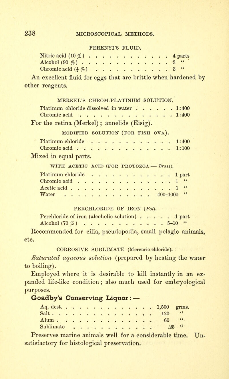 PERENYI'S FLUID. Nitric acid (10 %) 4 parts Alcohol (90 %) 3  ■ Chromic acid (i % ) 3  An excellent fluid for eggs that are brittle when hardened by other reagents. MERKEL'S CHROM-PLATINUM SOLUTION.' Platinum chloride dissolved in water 1:400 Chromic acid 1:400 For the retina (Merkel) ; annelids (Eisig). MODIFIED SOLUTION (fOR FISH OVA). Platinum chloride 1:400 Chromic acid 1:100 Mixed in equal parts. ■WITH ACETIC ACID (FOR PROTOZOA Brass). Platinum chloride 1 part Chromic acid 1  Acetic acid 1 Water 400-1000  PERCHLORIDE OF IRON (Fol). Perchloride of iron (alcoholic solution) 1 part Alcohol (10 fo) 5-10  Recommended for cilia, pseudopodia, small pelagic animals, etc. CORROSIVE SUBLIMATE (Mercuric chloride). Saturated aqueous solution (prepared by heating the water to boiling). Employed where it is desirable to kill instantly in an ex- panded life-like condition; also much used for embryological purposes. Goadby's Conserving Liquor: — Aq. dest 1,500 grms. Salt 120  Alum 60  Sublimate .25  Preserves marine animals well for a considerable time. Un- satisfactory for histological preservation.