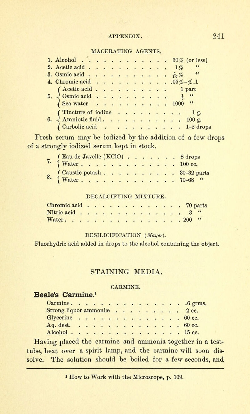 MACERATING AGENTS. 1. Alcohol 30% (or less) 2. Acetic acid 1%  3. Osmic acid %  4. Chromic acid 05%-%.! f Acetic acid 1 part 5. J Osmic acid |  ^ Sea water 1000  ( Tincture of iodine 1 g. 6. J Amniotic fluid 100 g. / Carbolic acid 1-2 drops Fresh serum may be iodized by the addition of a few drops of a strongly iodized serum kept in stock. ( Eau de Javelle (KCIO) 8 drops I Water 100 cc. JCaustic potash 30-32 parts Water 70-68  DECALCIFYING MIXTURE. Chromic acid 70 parts Nitric acid 3  Water 200  DESILICIFICATION (Mayer). Fluorhydric acid added in drops to the alcohol containing the object. STAINING MEDIA. CARMINE. Scale's Carmine.^ Carmine 6 grms. Strong liquor ammonise 2 cc. Glycerine 60 cc. Aq. dest 60 cc. Alcohol 15 cc. Having placed the carmine and ammonia together in a test- tube, heat over a spirit lamp, and the carmine will soon dis- solve. The solution should be boiled for a few seconds, and 1 How to Work with the Microscope, p. 109.