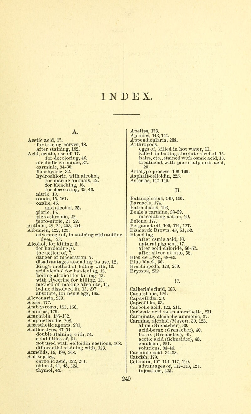 INDEX. A. Acetic acid, 17. for tracing nerves, 18. after staining, 182. Acid, acetic, use of, 17. for decoloring, 46. alcoholic carminic, 37. carminic, 34-38. fluorhydric, 32. hydrocliloric, with alcohol, for marine animals, 12. for bleaching, 16. for decoloring, 39, 46. nitric, 19. osmic, 15, 164. oxalic, 45. and alcohol, 25. picric, 15. picro-chromic, 22. picro-nitric, 21, 22. Actinia}, 28, 29, 203, 204. Albumen, 122, 123. advantage of, in staining with aniline dyes, 123. Alcohol, for killing, 5. for hardening, 6. the action of, 7. danger of maceration, 7. disadvantages attending its use, 12. Eisig's method of killing with, 12. acid alcohol for hardening, 13. boiling alcohol for killing, 13. with glycerine for killing, 13. method of making absolute, 14. iodine dissolved in, 15, 207. absolute, for hen's egg, 165. Alcyonaria, 203. Alosa, 177. Amblystoma, 155,156. Amiurus, 179. Amphibia, 155-162. Amphictenidse, 208. Ansesthetic agents, 231. Aniline dyes, 47-54. double staining with, 51. solubilities of, 54. not used with celloidin sections, 108. differential staining with, 123. Annelids, 19,198, 208. Antiseptics, carbolic acid, 122, 211. chloral, 41, 43, 223. thymol, 43. Apeltes, 178. Aphides, 143,144, Appendicularia, 208. Arthropods, eggs of, killed in hot water, 11. killed in boiling absolute alcohol, 13. hairs, etc., stained with osmic acid, 16. treatment with picro-sulphuric acid, 20. Artotype process, 196-199. Asphalt-celloidin, 225. Asterias, 147-149. B. Balanoglossus, 149, 150. Barnacle, 174. Batrachians, 196. Beale's carmine, 38-39. macerating action, 29. Belone, 177. Bergamot oil, 109, 114, 127. Bismarck Brown, 48, 51, 52. Bleaching, after osmic acid, 16. natural pigment, 17. after gold chloride, 56-57. after silver nitrate, 58. Bleu de Lyon, 48-49. Blue black, 50. Brachiopoda, 126, 209. Bryozoa, 232. c. Calberla's fluid, 163. Caoutchouc, 120. CapitellidjB, 23. Caprellidse, 53. Carbolic acid, 122, 211. Carbonic acid as an ansesthetic, 231. Carminate, alcoholic amnionic, 37. Carmine, alcohol (Mayer), 39, 123. alum (Grenacher), 39. acid-borax (Grenacher), 40. borax (Grenacher), 40. acetic acid (Schneider), 43. emulsion, 221. solutions, 34-44. Carminic acid, 34-38. Cat-fish, 179. Celloidin, 107-114.117,120. advantages of, 112-113, 127. injections, 225.