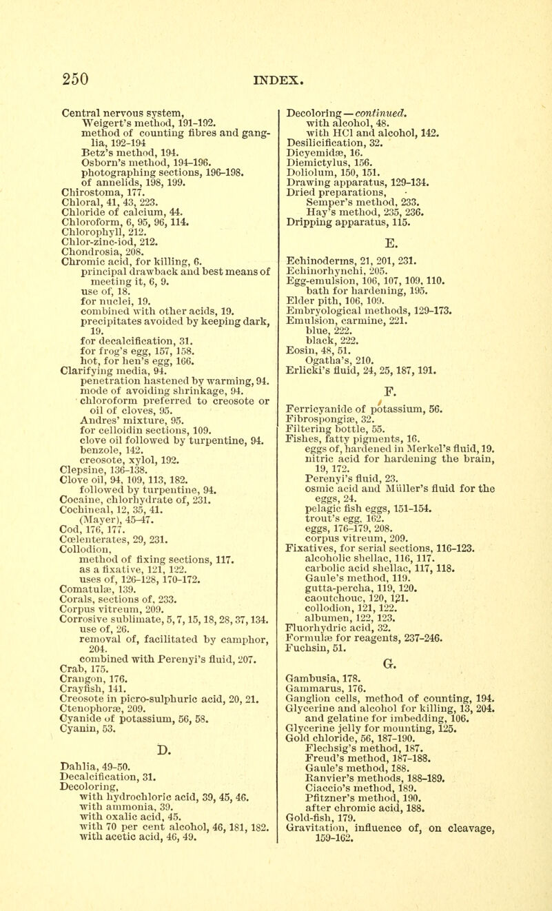 Central nervous system, Weigert's method, 191-192. method of counting fibres and gang- lia, 192-194 Betz's method, 194. Osborn's method, 194-196. photographing sections, 196-198. of annelids, 198, 199. Chirostoma, 177. Chloral, 41, 43, 223. Chloride of calcium, 44. Chloroform, 6, 95, 96,114. Chlorophyll, 212. Chlor-zinc-iod, 212. Chondrosia, 208. Chromic acid, for killing, 6. principal drawback and best means of meeting it, 6, 9. use of, 18. for nuclei, 19. combined with other acids, 19. precipitates avoided by keeping dark, 19. for decalcification, 31. for frog's egg, 157, 158. hot, for hen's egg, 166. Clarifying media, 94. penetration hastened by warming, 94. mode of avoiding shrinkage, 94. chloroform preferred to creosote or oil of cloves, 95. Andres' mixture, 95. for celloidin sections, 109. clove oil followed by turpentine, 94. benzole, 142. creosote, xylol, 192. Clepsine, 136-138. Clove oil, 94, 109, 113, 182. followed by turpentine, 94. Cocaine, chlorhydrate of, 231. Cochineal, 12, 35, 41. (Mayer), 45-47. Cod, 176, 177. Ccelenterates, 29, 231. Collodion, method of fixing sections, 117. as a fixative, 121, 122. uses of, 126-128, 170-172. Comatulaj, 139. Corals, sections of, 233. Corpus vitreum, 209. Corrosive sublimate, 5,7,15,18, 28, 37,134. use of, 26. removal of, facilitated by camphor, 204. combined with Perenyi's fluid, 207. Crab, 175. Crangon, 176. Crayfish, 141. Creosote in picro-sulphuric acid, 20, 21. Ctenophor£B, 209. Cyanide of potassium, 56, 58. Cyanin, 53. D. Dahlia, 49-50. Decalcification, 31. Decoloring, with hydrochloric acid, 39, 45, 46. with ammonia, 39. with oxalic acid, 45. with 70 per cent alcohol, 46, 181, 182. with acetic acid, 46, 49. Decoloring—continued. with alcohol, 48. with HCl and alcohol, 142. Desilicification, 32. Dicyemidfe, 16. Diemictvlus, 156. Doliolum, 150, 151. Drawing apparatus, 129-134. Dried preparations, Semper's method, 233. Hay's method, 235, 236. Dripping apparatus, 115. E. Echinoderms, 21, 201, 231. Echinorhynchi, 205. Egg-emulsion, 106, 107, 109, 110. bath for hardening, 195. Elder pith, 106, 109. Embryological methods, 129-173. Emulsion, carmine, 221. blue, 222. black, 222. Eosin, 48, 51. Ogatha's, 210. Erlicki's fluid, 24, 25, 187, 191. F. Ferricyanide of potassium, 56. Fibrospongite, 32. Filtering bottle, 55. Fishes, fatty pigments, 16. eggs of, hardened in Merkel's fluid, 19. nitric acid for hardening the brain, 19, 172. Perenyi's fluid, 23. osmic acid and Miiller's fluid for the eggs, 24. pelagic fish eggs, 151-154. trout's egg, 162. eggs, 176-179, 208. corpus vitreum, 209. Fixatives, for serial sections, 116-123. alcoholic shellac, 116, 117. carbolic acid shellac, 117, 118. Gaule's method, 119. gutta-percha, 119, 120. caoutchouc, 120, 121. collodion, 121, 122. albumen, 122, 123. Fluorliydric acid, 32. Formulae for reagents, 237-246. Fuchsin, 51. G. Gambusia, 178. Gammarus, 176. GangUon cells, method of counting, 194. Glycerine and alcohol for killing, 13, 204. and gelatine for imbedding, 106. Glycerine jelly for mounting, 125. Gold chloride, 56, 187-190. Flechsig's method, 187. Freud's method, 187-188. Gaule's method, 188. Ranvier's methods, 188-189. Ciaccio's method, 189. Pfitzner's method, 190. after chromic acid, 188. Gold-fish, 179. Gravitation, influence of, on cleavage, 159-162.