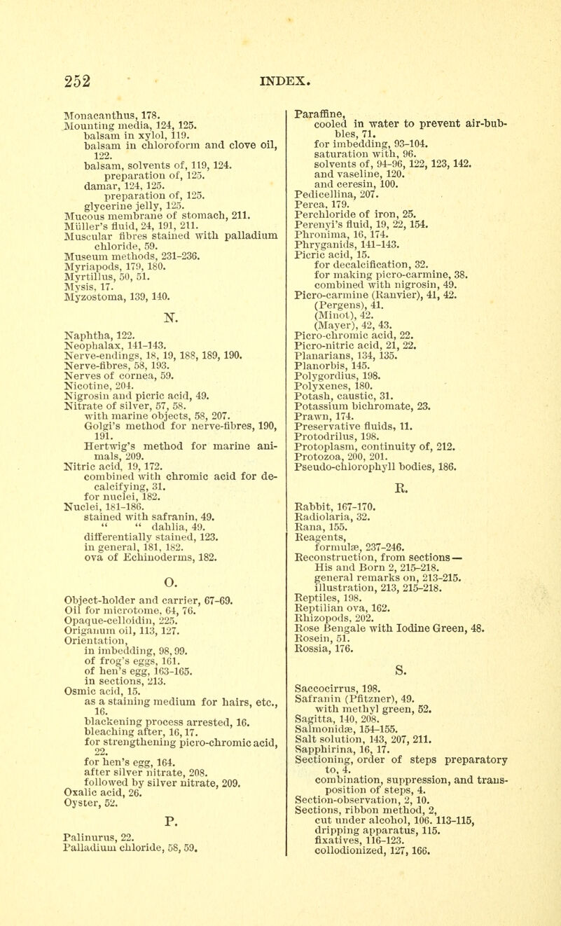 Mouacantlius, 178. Mounting media, 124, 125. balsam in xylol, 119. balsam in chloroform and clove oil, 122. balsam, solvents of, 119,124. preparation of, 125. damar, 124, 125. preparation of, 125. glycerine jelly, 125. Mucous membrane of stomach, 211. Miiller's fluid, 24, 191, 211. Muscular fibres stained with palladium chloride, 59. Museum methods, 231-236. Myriapods, 179, 180. Myrtillus, 50, 51. Mysis, 17. Myzostoma, 139,140. N. Naphtha, 122. Neophalax, 141-143. Nerve-endings, 18, 19, 188, 189, 190. Nerve-fibres, 58, 193. Nerves of cornea, 59. Nicotine, 204. Nigrosin and picric acid, 49. Nitrate of silver, 57, 58. with marine objects, 58, 207. Golgi's method for nerve-fibres, 190, 191. Hertwig's method for marine ani- mals, 209. Nitric acid, 19, 172. combined with chromic acid for de- calcifying, 31. for nuclei, 182. Nuclei, 181-186. stained with safranin, 49.   dahlia, 49. differentially stained, 123. in general, 181, 182. ova of Echiuoderms, 182. o. Object-holder and carrier, 67-69. Oil for microtome, 64, 76. Opaque-celloidin, 225. Origanum oil, 113, 127. Orientation, in imbedding, 98,99. of frog's eggs, 161. of hen's egg, 163-165. in sections, 213. Osmic acid, 15. as a staining medium for hairs, etc., 16. blackening process arrested, 16. bleaching after, 16,17. for strengthening picro-chromic acid, 22. for hen's egg, 164. after silver nitrate, 208. followed by silver nitrate, 209. Oxalic acid, 26. Oyster, 52. P. Palinurus, 22. Palladium chloride, 58, 59. Paraffine, cooled in water to prevent air-bub- bles, 71. for imbedding, 93-104. saturation with, 96. solvents of, 94-96, 122, 123, 142. and vaseline, 120. and ceresin, 100. Pedicellina, 207. Perca, 179. Per chloride of iron, 25. Perenyi's fluid, 19, 22, 154. Phronima, 16, 174. Phryganids, 141-143. Picric acid, 15. for decalcification, 32. for making picro-carmine, 38. combined with nigrosin, 49. Picro-carmine (Ranvier), 41, 42. (Pergens), 41. (Minot), 42. (Mayer), 42, 43. Picro-chromic acid, 22. Picro-nitric acid, 21, 22. Planarians, 134, 135. Planorbis, 145. Polygordius, 198. Polyxenes, 180. Potash, caustic, 31. Potassium bichromate, 23. Prawn, 174. Preservative fluids, 11. Protodrilus, 198. Protoplasm, continuity of, 212. Protozoa, 200, 201. Pseudo-chlorophyll bodies, 186. R. Rabbit, 167-170. Radiolaria, 32. Rana, 155. Reagents, formulae, 237-246. Reconstruction, from sections — His and Born 2, 215-218. general remarks on, 213-215. illustration, 213, 215-218. Reptiles, 198. Reptilian ova, 162. Rhizopods, 202. Rose Bengale with Iodine Green, 48. Rosein, 51. Rossia, 176. S. Saccocirrus, 198. Safranin (Pfitzner), 49. with methyl green, 52. Sagitta, 140, 208. Salmonidge, 154-155. Salt solution, 143, 207, 211. Sapphirina, 16, 17. Sectioning, order of steps preparatory to, 4. combination, suppression, and trans- position of steps, 4. Section-observation, 2, 10. Sections, ribbon method, 2, cut under alcohol, 106. 113-115, dripping apparatus, 115. fixatives, 116-123. collodionized, 127, 166.