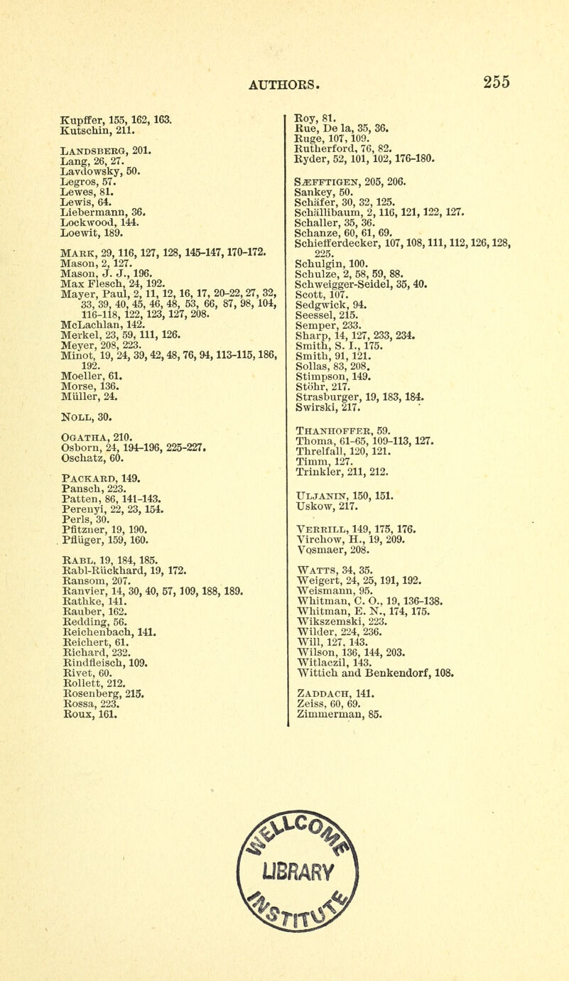 Kupfifer, 155, 162, 163. Kutschin, 211. Landsbero, 201. Lang, 26, 27. Lavdowsky, 50. Legros, 57. Lewes, 81. Lewis, 64. Liebermann, 36. Lockwood, 144. Loewit, 189. MARK, 29, 116, 127, 128, 145-147,170-172. Mason, 2, 127. Mason, J. J., 196. Max Flesch, 24, 192. Mayer, Paul, 2,11, 12,16, 17, 20-22,27, 32, 33, 39, 40, 45, 46, 48, 53, 66, 87, 98, 104, 116-118, 122, 123, 127, 208. McLachlan, 142. Merkel, 23, 59, 111, 126. Meyer, 208, 223. Minot, 19, 24, 39, 42,48, 76, 94,113-115,186, 192. Moeller, 61. Morse, 136. Muller, 24. Noll, 30. Ogatha, 210. Osborn, 24, 194-196, 225-227. Oschatz, 60. Packard, 149. Pansch, 223. Patten, 86, 141-143. Pereuyi, 22, 23, 154. Perls, 30. Pfitzner, 19, 190. Pfluger, 159, 160. Rabl, 19, 184, 185. Eabl-Riickhard, 19, 172. Ransom, 207. Ranvier, 14, 30, 40, 57, 109,188, 189. Rathke, 141. Rauber, 162. Redding, 56. Reichenbach, 141. Reicbert, 61. Ricbard, 232. Rindfleiscb, 109. Rivet, 60. Rollett, 212. Rosenberg, 215. Rossa, 223. Roux, 161. Roy, 81. Rue, De la, 35, 36. Ruge, lOT, 109. Rutberford, 76, 82. Ryder, 52, 101, 102, 176-180. S^FFTIGEN, 205, 206. Sankey, 50. Schafer, 30, 32,125. Scballibaum, 2,116,121, 122, 127. Schaller, 35, 36. Scbanze, 60, 61, 69. Scbietterdecker, 107,108, 111, 112,126,128, 225. Schulgin, 100. Schulze, 2, 58, 59, 88. Schweigger-Seidel, 35, 40. Scott, 107. Sedgwick, 94. Seessel, 215. Semper, 233. Sbarp, 14, 127, 233, 234. Smitb, S. I., 175. Smitb, 91, 121. Sollas, 83, 208. Stimpson, 149. Stobr, 217. Strasburger, 19, 183, 184. Swirski, 217. Thanhoffer, 59. Tboma, 61-65, 109-113, 127. Tbrelfall, 120, 121. Timm. 127. Trinkler, 211, 212. Uljanin, 150, 151. Uskow, 217. Verrill, 149,175, 176. Vircbow, H., 19, 209. VQsmaer, 208. Watts, 34, 35. Weigert, 24, 25,191, 192. Weismann, 95. Whitman, CO., 19,136-138. Whitman, E. N., 174, 175. Wikszemski, 223. Wilder, 224, 236. Will, 127, 143. Wilson, 136, 144, 203. Witlaczil, 143. Wittich and Benkendorf, 108. Zaddach, 141. Zeiss, 60, 69. Zimmerman, 85.